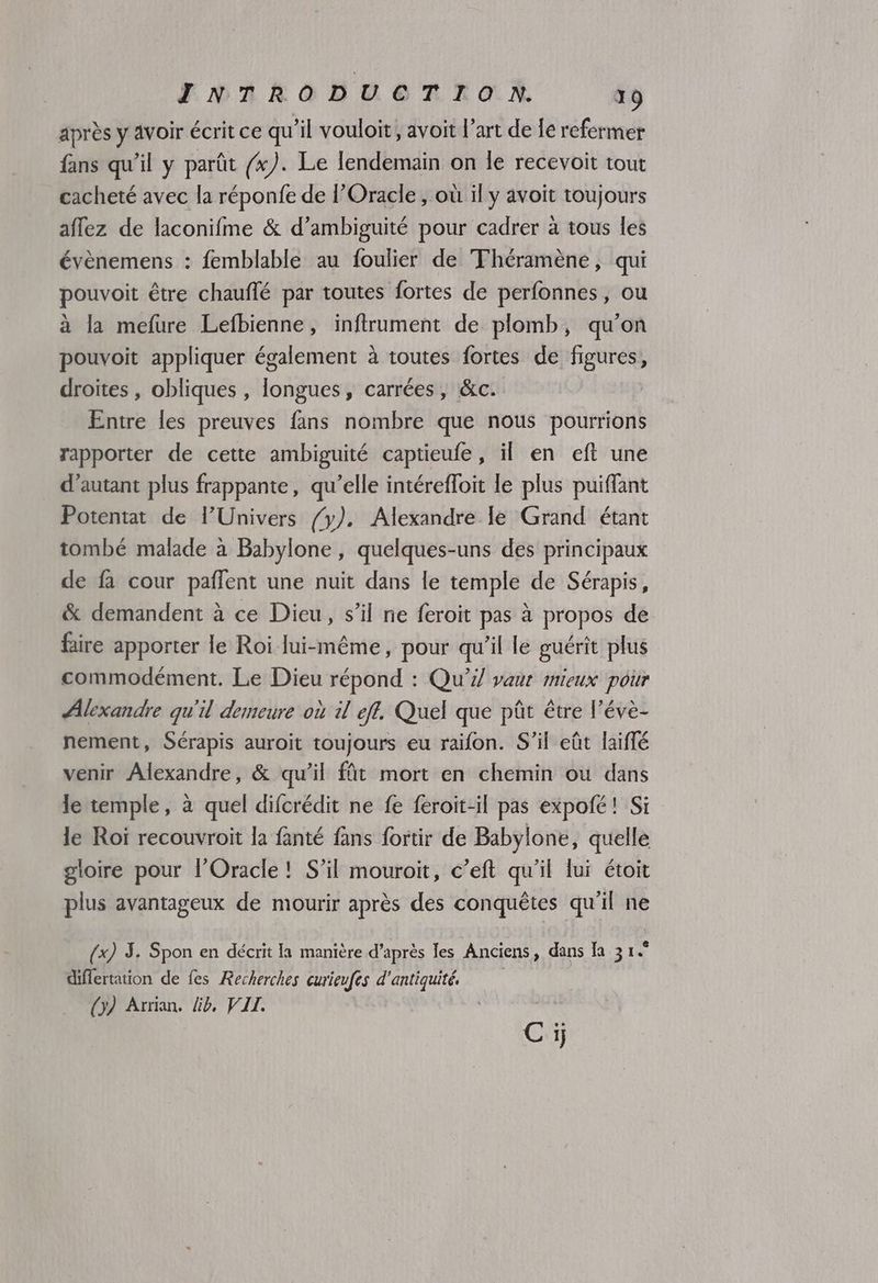 après y avoir écrit ce qu'il vouloit, avoit l’art de lé refermer fans qu'il y parût (x). Le lendemain on le recevoit tout cacheté avec la réponfe de l’Oracle , où il y avoit toujours aflez de laconifme & d’ambiguité pour cadrer à tous les évènemens : femblable au foulier de Théramène, qui pouvoit être chauflé par toutes fortes de perfonnes, ou à la mefure Lefbienne, inftrument de plomb, qu'on pouvoit appliquer également à toutes fortes de figures, droites , obliques , longues, carrées, &c. Entre les preuves fans nombre que nous pourrions rapporter de cette ambiguité captieufe, il en eft une d'autant plus frappante, qu’elle intérefloit le plus puiffant Potentat de l’Univers {y). Alexandre le Grand étant tombé malade à Babylone , quelques-uns des principaux de fa cour paffent une nuit dans le temple de Sérapis, & demandent à ce Dieu, s’il ne feroit pas à propos de faire apporter le Roi lui-même, pour qu’il le guérit plus commodément. Le Dieu répond : Qu’i/ vaur mieux pour Alexandre qu'il demeure où il ef. Quel que pût être l’évè- nement, Sérapis auroit toujours eu raifon. S'il eût laiffé venir Alexandre, & qu’il ft mort en chemin ou dans le temple, à quel difcrédit ne fe feroit-il pas expofé! Si le Roï recouvroit la fanté fans fortir de Babylone, quelle gloire pour l’Oracle! S'il mouroit, c’eft qu'il lui étoit plus avantageux de mourir après des conquêtes qu'il ne (x) 3. Spon en décrit la manière d’après les Anciens, dans [a 31° differtation de fes Recherches curieufes d'antiquité (y) Arrian. lb, VII. Ci