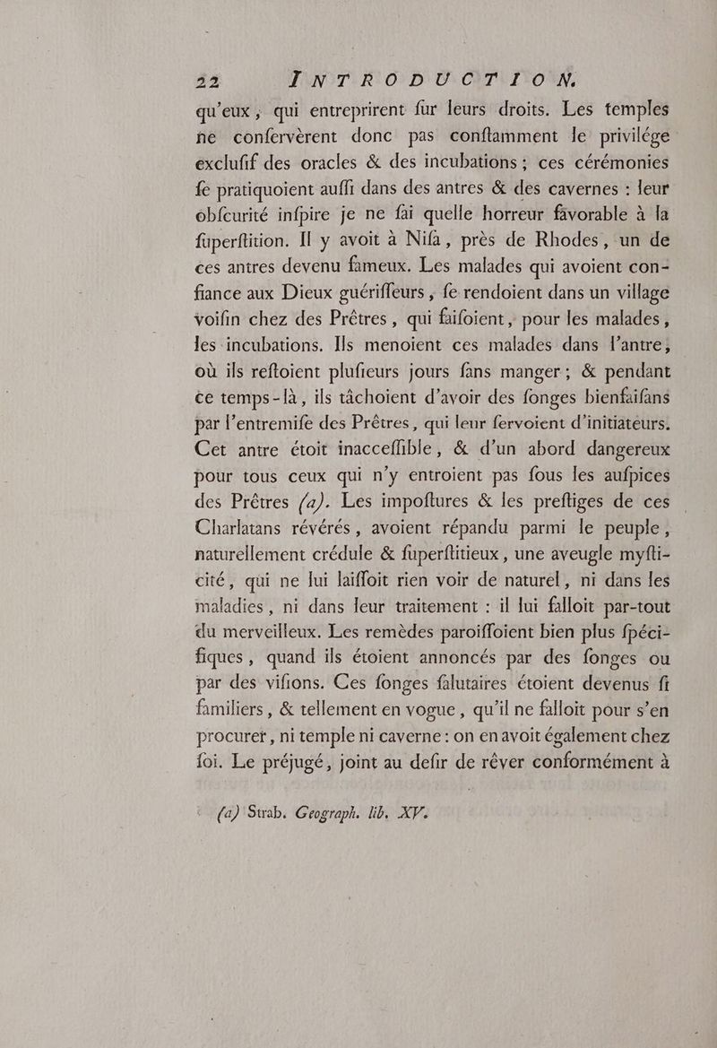 qu'eux, qui entreprirent fur leurs droits. Les temples he confervèrent donc pas conftamment le privilége exclufif des oracles & des incubations : ces cérémonies fe pratiquoient auffr dans des antres & des cavernes : leur obfcurité infpire je ne fai quelle horreur fävorable à la füperftition. Il y avoit à Nifa, près de Rhodes, un de ces antres devenu fameux. Les malades qui avoient con- fance aux Dieux guérifleurs ; fe rendoient dans un village voifin chez des Prêtres, qui filoient , pour les malades, les incubations. Ils menoïent ces malades dans l’antre, où ils reftoient plufieurs jours fans manger; & pendant ce temps-là, ils tâchoient d’avoir des fonges bienfaifans par l’entremife des Prêtres, qui lenr fervoient d’initiateurs. Cet antre étoit inaccefhble, & d’un abord dangereux pour tous ceux qui n’y entroient pas fous les aufpices des Prêtres /4). Les impoftures & les preftiges de ces Charlatans révérés, avoient répandu parmi le peuple, naturellement crédule & fuperftitieux , une aveugle myfti- cité, qui ne lui laïfloit rien voir de naturel, ni dans les maladies, ni dans leur traitement : il lui falloit par-tout du merveilleux. Les remèdes paroifloient bien plus fpéci- fiques, quand ils étoient annoncés par des fonges ou par des vifions. Ces fonges falutaires étoient dévenus fi familiers, & tellement en vogue, qu’il ne falloit pour s’en procuret , ni temple ni caverne : on en avoit également chez foi. Le préjugé, joint au defir de rêver conformément à (a) Suab, Geograph. lib. XP.
