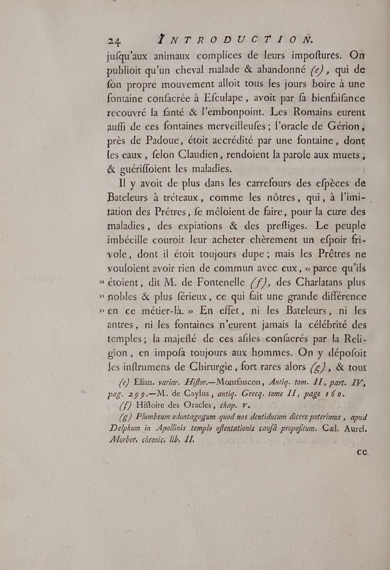 L°4 2 24 TONNT. RO D U..CWTLI NON jufqu'aux animaux complices de leurs impoftures. On publioit qu’un cheval malade & abandonné fe), qui de {on propre mouvement alloit tous les jours boire à une fontaine confacrée à Efculape , avoit par fa bienfaifance recouvré la fanté & l’embonpoint. Les Romains eurent auffi de ces fontaines merveilleufes ; l’oracle de Gérion, près de Padoue, étoit accrédité par une fontaine, dont les eaux , felon Claudien, rendoient la parole aux muets, & guérifloient les maladies. Il y avoit de plus dans les carrefours des efpèces de Bateleurs à tréteaux, comme les nôtres, qui, à l'imi-. tation des Prêtres, fe mêloient de faire, pour la cure des maladies, des expiations & des preftiges. Le peuple imbécille couroit leur acheter chèrement un efpoir fri- vole, dont il étoit toujours dupe; mais les Prètres ne vouloient avoir rien de commun avec eux, « parce qu'ils étoient, dit M. de Fontenelle /f), des Charlatans plus nobles & plus férieux, ce qui fait une grande différence en ce métier-la. » En effet, ni les Bateleurs, ni les antres, ni les fontaines n’eurent jamais la célébrité des temples; la majefté de ces afiles confacrés par la Reli- gion, en impofa toujours aux hommes. On y dépooit les inftrumens de Chirurgie, fort rares alors (g), & tout (e) Efian. variar. Hiflor.—Montfaucon, Antig. tom. 11, part. IV, pag. 299.—M. de Caylus, antig. Grecq. tome II, page 160. (f) Hiftoire des Oracles, chap. v, (g) Plumbeum odontagogum quod nos dentiducum dicere poterimus , apud Delphum in Apollinis templo oflentationis caufä propolitum. Caæl. Aurel. AMaorbor. chronic, lib, II, CE.