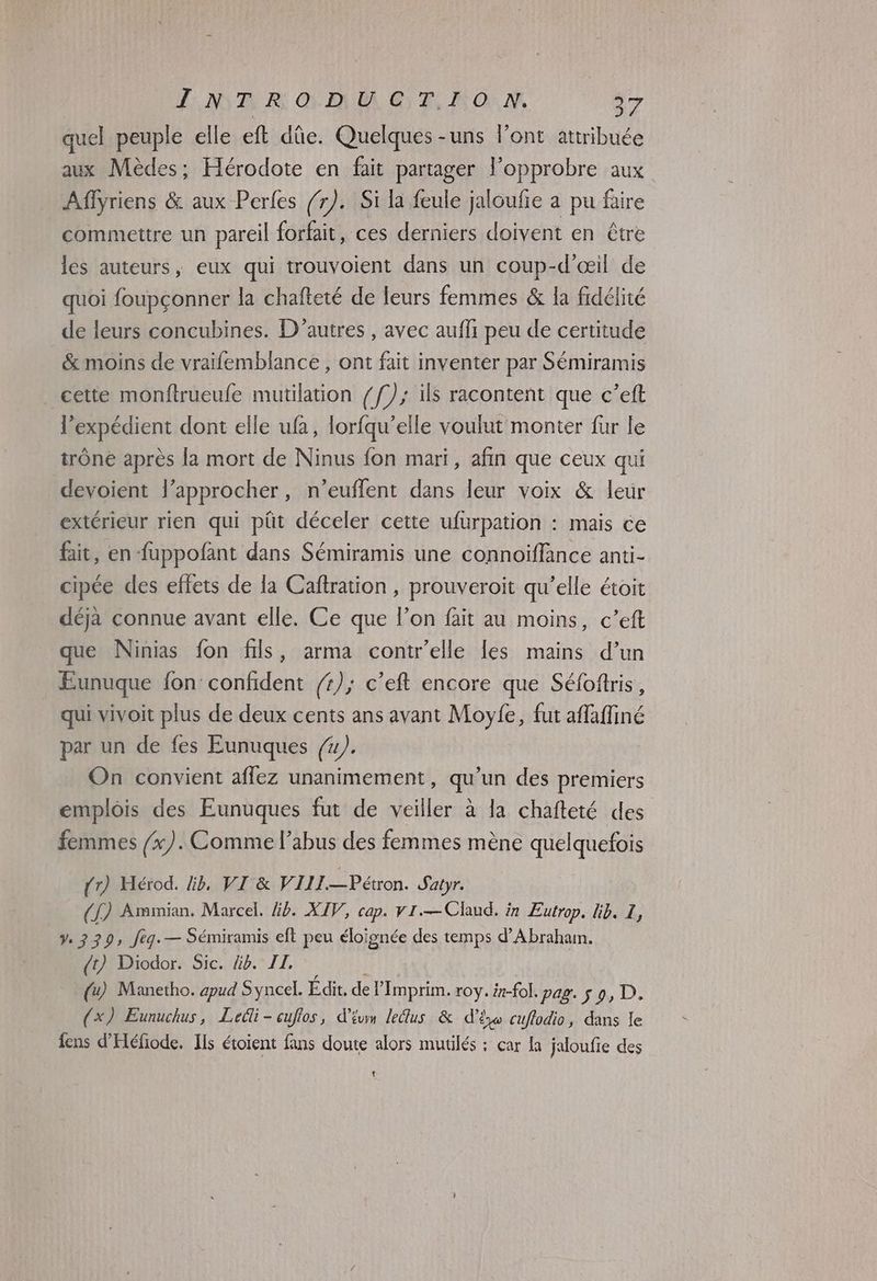 FAR À GO OP, M ORM 27 quel peuple elle eft dûe. Quelques -uns l'ont attribuée aux Mèdes; Hérodote en fait partager l’opprobre aux Affyriens & aux Perfes /r). Si la feule jaloufie a pu faire commettre un pareil forfait, ces derniers doivent en être les auteurs, eux qui trouvoient dans un coup-d'œil de quoi foupçonner la chafteté de leurs femmes & la fidélité de leurs concubines. D'autres , avec aufli peu de certitude & moins de vraïfemblance , ont fait inventer par Sémiramis cette monftrueufe mutilation {f); ils racontent que c’eft l’expédient dont elle ufa, lorfqu’elle voulut monter fur le trône après la mort de Ninus fon mari, afin que ceux qui devoient l’approcher, n’euflent dans leur voix & leur extérieur rien qui püt déceler cette ufurpation : mais ce fait, en uppofant dans Sémiramis une connoiïflance anti- cipée des effets de la Caftration , prouveroit qu'elle étoit déja connue avant elle. Ce que l’on fait au moins, c’eft que Ninias fon fils, arma contr’elle les mains d’un Eunuque fon confident /r); c’eft encore que Séfoftris, qui vivoit plus de deux cents ans avant Moyfe, fut aflaflfiné par un de fes Eunuques {4}. On convient affez unanimement, qu’un des premiers emplois des Eunuques fut de veiller à la chafteté des femmes /x). Comme l'abus des femmes mène quelquefois (1) MHérod. lib, VI & VIII.—Pétron. Satyr. (£ ) Ammian. Marcel. Éb. XIV, cap. v1.—Clud. in Eutrop. lib. I, Ve 2329, feg. — Sémiramis eft peu éloignée des temps d’Abrahan. (1) Diodor. Sic. Gb. IL, Û (4) Manetho. apud Syncel. Edit, de l’Imprim. roy. #-fol. pag. s 9, D. (x) Eunuchus, Leili-cuffos, d'ivm letlus & d’ixo cuflodio, dans le fens d'Héfiode. Ils étoient fans doute alors mutilés : car Ia jaloufie des {