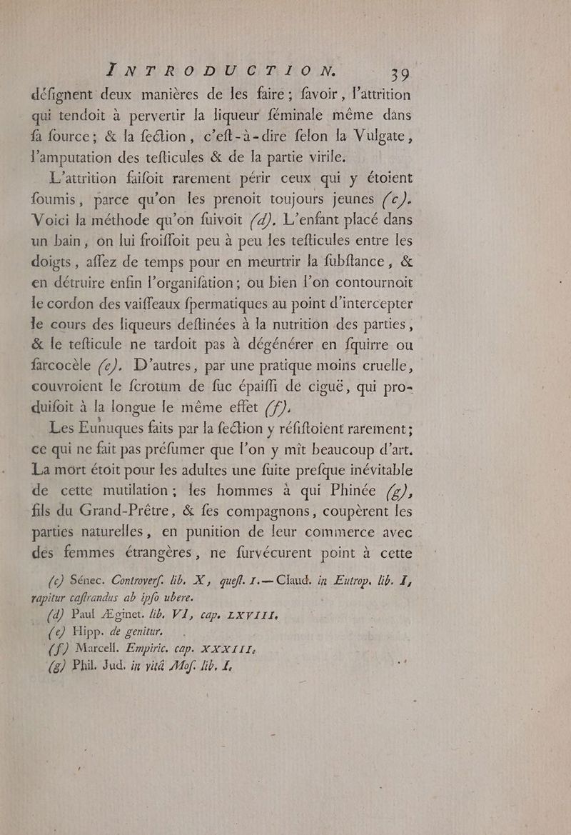 défignent deux manières de les faire ; favoir, l’attrition . qui tendoit à pervertir la liqueur féminale même dans fa fource; & la feétion, c’eft-à-dire felon la Vulgate, l'amputation des tefticules & de la partie virile. L’attrition failoit rarement périr ceux qui y étoient foumis, parce qu’on les prenoit toujours jeunes fc). Voici la méthode qu’on füuivoit /4). L'enfant placé dans un bain, on lui froifloit peu à peu les tefticules entre les doigts , affez de temps pour en meurtrir la fubflance, & en détruire enfin l’organifation; ou bien l’on contournoit le cordon des vaiffeaux fpermatiques au point d’intercepter le cours des liqueurs deftinées à la nutrition des parties, & le tefticule ne tardoit pas à dégénérer en {quirre ou farcocèle /e). D'autres, par une pratique moins cruelle, couvroient le fcrotum de fuc épaïfh de ciguë, qui pro- duifoit à la longue le même effet /f), Les Pue faits par la feétion y réfiftoient rarement; ce qui ne fait pas préfumer que l’on y mît beaucoup d'art. La mort étoit pour les adultes une fuite prefque inévitable de cette mutilation ; les hommes à qui Phinée (2); fils du Grand-Prêtre, & fes compagnons, coupèrent les parties naturelles, en punition de leur commerce avec des femmes étrangères, ne furvécurent point à cette (c) Sénec. Controver[. lib, X, quefl. 1.— Claud. in RENE lib. Z, rapitur caflrandus ab ipfo ubere. (d) Paul Æginet. Lb, VI, cap LXVIIL (e) Hipp. de genitur. (f) Marcell. Empiric. cap. XX XIII: | (g) Phil Jud. x vit4 Mof. lib, L, ë
