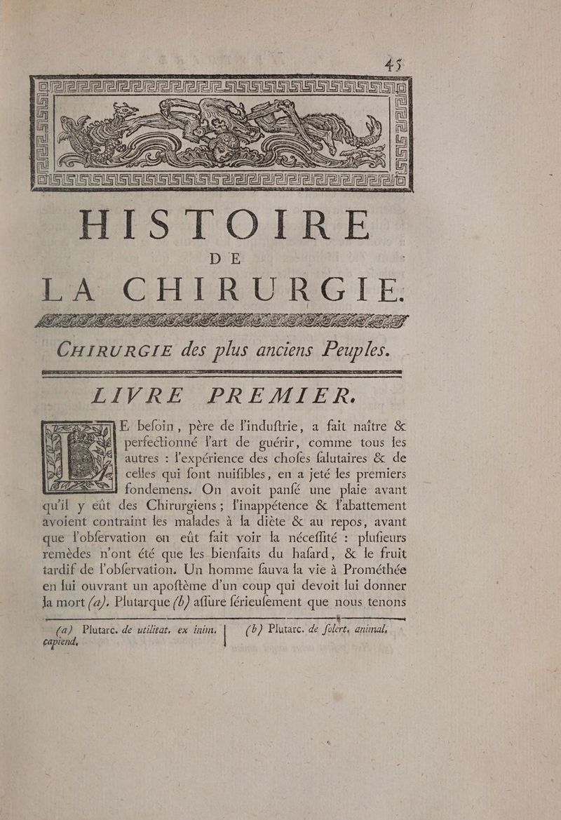 ex, AY S E- 24% An À At + oo Y SKK 2 SE Deere > PSS © Ep te P (TD f te 7 re, 1, 4 AN? Y  > LRO IELD CAM Ve N/D ANA REZ &amp; RS RES ES RSZS | CHIRURGIE de FE anciens Pal EEE MESSE ES LIVRE PREMIER. SE befoin, père de Finduftrie, a fait naître &amp; perfeétionné Part de guérir, autres : SA g N je comme tous les l'expérience des chofes falutaires &amp; de D0 EE À celles qui font nuiïfibles, en a jeté les premiers ÉLEES — fondemens. On avoit panfé une plaie avant qu'il y eût des Chirurgiens ; linappétence &amp; Tabattement avoient contraint les malades à la diète &amp; au repos, avant que lobfervation en eût fait voir la néceflité : plufieurs remèdes n'ont été que les bienfaits du hafard, &amp; le fruit tardif de l’obfervation. Un homme fauva la vie à Prométhée en lui ouvrant un apoftème d’un coup qui devoit lui donner la mort /a). Plutarque /b) aflure férieufement que nous tenons JL © 2 ————— —— —* ————— (a) Plutarc. de utilitat, ex ini, | (b) Plutarc. de folert, animal, capiend, |