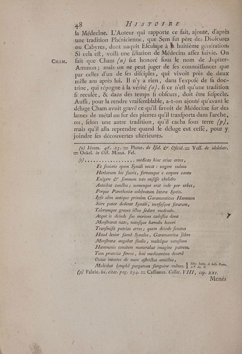 CHAM, ! une tradition Phénicienne, que Sem fut père des Dioicures ou. Cabyres, dont naquit Efculape à à huitième génération fait que Cham /”) fut honoré fous le nom de Jupiter-. Ammon; mais on né peut juger de fes connoiflances que ar celles d’un de fes difciples, qui vivoit près de deux mille ans après lui. Il n’y a rien, dans l’expolé de fa doc- trine, qui répugne à la vérité /o), fi ce n’eft qu'une tradition fi reculée, &amp; dans des temps fi obfcurs, doit être fufpecte. Auffr, pour la rendre vraifemblable, a-t-on ajouté qu'avant le déluge Cham avoit gravé ce qu'il favoit de Médecine fur des lames de métal ou fur des pierres qu'il tranfporta dans larche, ou, felon une autre tradition, qu'il cacha fous terre /p}, mais qu’il alla reprendre quand le déluge eut ceflé, pour y, joindre fes découvertes ultérieures. (n) Jérem. 46, 25.:— Plutar. de Tfid, èr Ofirid, = Noff. de idololarr. = Onkel. ir OŒ, Minut. Fel. SU Ne, ae, NN edites line octus tartes Et fenioris opem Synali vocat : ungere vulnus Herbarum hic fuccis, ferrumque e corpore cantu ÆExigere &amp;7 fomnum toto mififfe chelidro * Anteibat cuncios ; nomenque erat inde per urbes, Perque Parethoniæ celebratum littora Syrtis, Jpfe olim antiquo primüm Garamanticus Hammon : Scire pater. dederat Synalo, morfufque ferarum, Telerumgue graves iélus fedare imedendo. Atque is deinde fuo rmoriens cœleffia dona ci à ÆMonftrarat nato, natufque hæredis honort S Tranfinifit patrias artes ; quem deinde fecutus Haud levior famn&amp; Synalus, Garamantica folers ZMonftrata augebat [ludio, multäque vetuftum Hammonis comitem numerabat imagine patrem. Tum proavita ferens , leni medicamina dexträ Ocius intortos. de more aftriétus amictus , ; Mulcebat lymphé purgatum fanguine vulnus, (p) Fabric. bc, citat, pag, 294, — Caffianus, Collar, VIII, cap, xx1. : Menés Siic. Italie, &amp; bello Punies 2.0 lib. V.