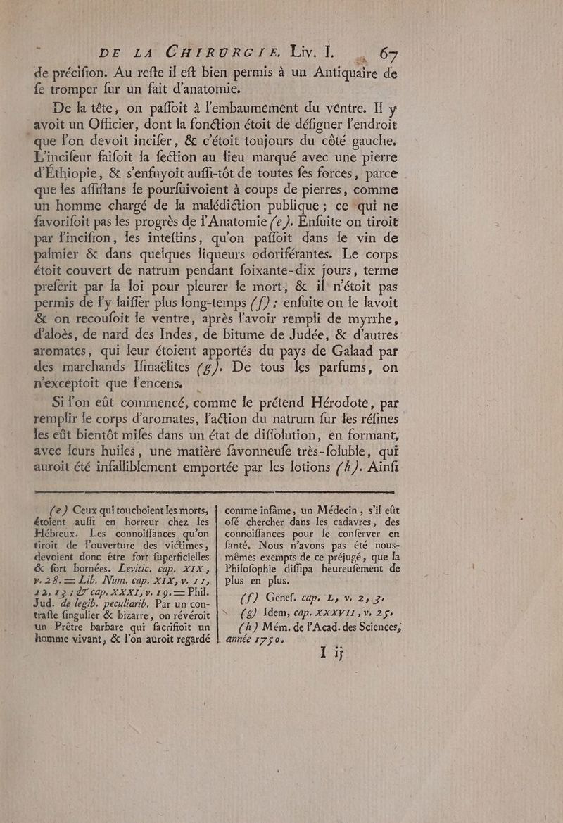 de précifion. Au refte il eft bien pérmis à un Antiquaire de fe tromper fur un fait d'anatomie. De la tête, on pafloit à lembaumement du ventre. Il y avoit un Officier, dont {a fonction étoit de défigner l'endroit que l’on devoit incifer, & c’étoit toujours du côté gauche. L'incifeur faifoit la fetion au lieu marqué avec une pierre d'Ethiopie, & s’enfuyoit aufli-tôt de toutes fes forces, parce que les affiftans le pourfuivoient à coups de pierres, comme un homme chargé de la malédiétion publique ; ce qui ne favorifoit pas les progrès de Anatomie /e ). Enfuite on tiroit par l'incifion, Îles inteftins, qu'on pafloit dans le vin de palmier & dans quelques liqueurs odoriférantes. Le corps étoit couvert de natrum pendant foixante-dix jours, terme prefcrit par la loï pour pleurer le mort, & ïl n'étoit pas permis de ly laïfler plus long-temps /f) ; enfuite on le lavoit & on recoufoit le ventre, après lavoir rempli de myrrhe, d'aloès, de nard des Indes, de bitume de Judée, & d’autres aromates, qui leur étoïent apportés du pays de Galaad par des marchands Ifmaëlites /g). De tous les parfums, on n'exceptoit que l'encens, Si l'on eüt commencé, comme le prétend Hérodote, par remplir le corps d'aromates, laétion du natrum fur des réfines les eut bientôt mifes dans un état de diffolution, en formant, avec leurs huiles, une matière favonneufe très-foluble, qui auroit été infalliblement emportée par les lotions /#). Ainf (e) Ceux qui touchoient les morts, étoient aufli en horreur chez les Hébreux. Les connoiffances qu’on tiroit de l’ouverture des victimes, devoient donc être fort fuperficielles v. 28.— Lib, Num, cap, XIX, v. 11, 12,12 7 Cap, XXXI, y, 19, — Phil. Jud. de legib, peculiarib, Par un con- trafte fingulier & bizarre, on révéroit homme vivant, & l’on auroit regardé comme infâme, un Médecin, s’il eût ofé chercher dans les cadavres, des connoiffances pour le conferver en fanté. Nous n’avons pas été nous- mêmes exempts de ce préjugé, que la Philofophie diffipa heureufement de plus en plus. (jf) Généf. cap, L, v, 25,17, S (g) Idem, cap. XXXVII, v, 25 (h) Mém. de P'Acad. des Sciences, Ti