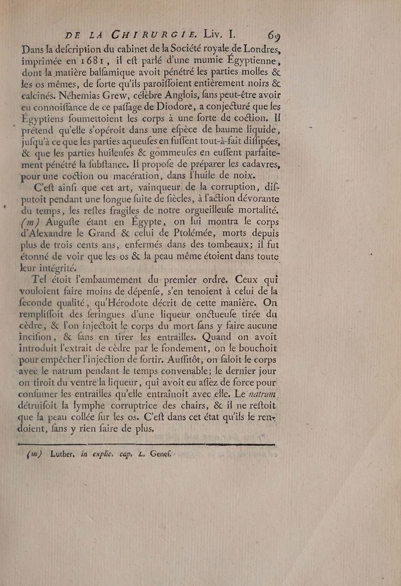Dans la defcription du cabinet de la Société royale de Londres, imprimée en 1681, il eft parlé d'une mumie Égyptienne, dont Ja matière balfamique avoit pénétré les parties molles & les os mêmes, de forte qu'ils paroifloient entièrement noirs & calcinés. Néhemias Grew, célèbre Anglois, fans peut-être avoir eu connoiflance de ce paffage de Diodore, a conjecturé que les Égyptiens foumettoient les corps à une forte de coction. II prétend qu'elle s’opéroit dans une efpèce de baume liquide, jufqu'à ce que les parties aqueufes en fuffent tout-à-fait difrpées, & que les parties huileufes & gommeufes en euffent parfaite- ment pénétré la fubftance. II propofe de préparer les cadavres, pour une coction ou macération, dans l'huile de noix. C'eft ainfr que cet art, vainqueur de la corruption, dif. _putoit pendant une longue fuite de fiècles, à l'action dévorante du temps, les reftes fragiles de notre orgueilleufe mortalité, m) Augufte étant en Egypte, on lui montra Île Corps d'Alexandre le Grand & celui de Ptolémée, morts depuis plus de trois cents ans, enfermés dans des tombeaux; il fut étonné de voir que les os & la peau même étoient dans toute leur intégrité. Tel étoit lembaumemént du premier ordré. Ceux qui vouloïent faire moins de dépenfe, s’en tenoient à celui de la feconde qualité, qu'Hérodote décrit de cette manière. On remplifloit des feringues d’une liqueur onétueufe tirée du cèdre, & l’on injeétoit le corps du mort fans y faire aucune incifion, & fans en tirer les entrailles. Quand on avoit introduit l'extrait de cèdre par le fondement, on le bouchoit pour empêcher l'injection de fortir. Auffitôt, on faloit le corps “avec le natrum pendant le temps convenable; le dernier jour on tiroit du ventre la liqueur, qui avoit eu aflez de force pour confumer les entrailles qu'elle entraïnoit avec elle. Le varrum détruifoit la fymphe corruptrice des chairs, & il ne reftoit que la peau collée fur les os. C’eft dans cet état qu'ils le ren- doient, fans y rien faire de plus. (m) Luther, in explic, cap, L, Genef,