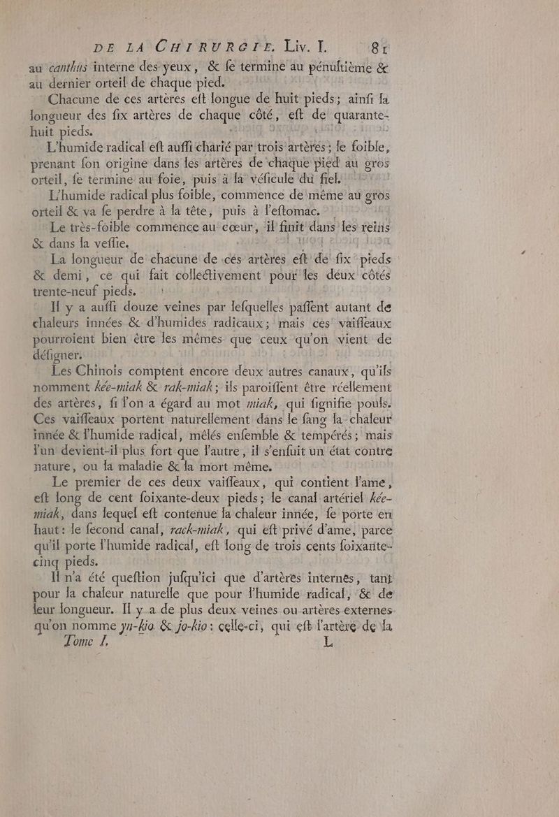 DE LA CHIRURGTE, Liv.]I. 8r au canthus interné des yeux, &amp; fe termine au périitièmie &amp; au dernier orteil de chaque pied. Chacune de ces artères eft longue de huit pieds; aïnfi fa longueur des fix artères de SES côté, eft de R'IPArATERE huit pieds. ? L'humide radical eft auffi charié par trois artères; le foible, prenant fon origine dans lés artères de’ chaque pied au gros orteil, {e Éré au foie, puis à la véficule du frel. L'humide radical plus faibles commence de ‘même au gros orteil &amp; va fe perdre à la tête, puis à leftomac. Le très-foible commence au cœur, ‘il finit dans les reins &amp; dans la veflie. La longueur de chacuné de .cés artères ci dé! fix pieds | &amp; demi, ce qui fait colléfivement pour les déux côtés trente-neuf pieds. : H y a auflr douze veines par lefquelles paffnt autant de chaleurs innées &amp;: d’humides radicaux ; mais ces’ vaifieaux pourroient bien étre les mêmes que ceux quon vient de défigner. Les Chinois comptent encore deux autres canaux, qu fs nomment Âée-miak &amp; rak-miak ; is paroiffent être une des artères, fr Ton a égard au mot #iak, qui fignifie pouls. Ces vaifleaux portent “naturellement dans le fang la chaleur innée &amp; lhumide radical, mélés enfemble &amp; tempérés : ; mais fun devient-il plus fort que fautre, il s'enfuit un état contre nature, ou la maladie &amp; la mort même. Le premier de ces deux vaifleaux, qui contient lame, eft long de cent foïxante-deux pieds; le canal artériel 4ée- miak, dans lequel eft contenue la chaleur i innée, fe porte en haut : le fecond canal, rack-miak, qui eft privé d’ame, parce qu ïl porte l'humide ladhell eft long de troïs cents foixarite- cinq pieds. H n'a été queftion jufqu'ici que d’artères internes, tanÿ pour fa chaleur naturelle que pour lhumide radical, ‘&amp; de leur longueur. II y-a de plus deux veines ou artères-externes qu'on nomme IS -kio. &amp; jo-kio : celle-ci, qui eft l'artère de la Tome J