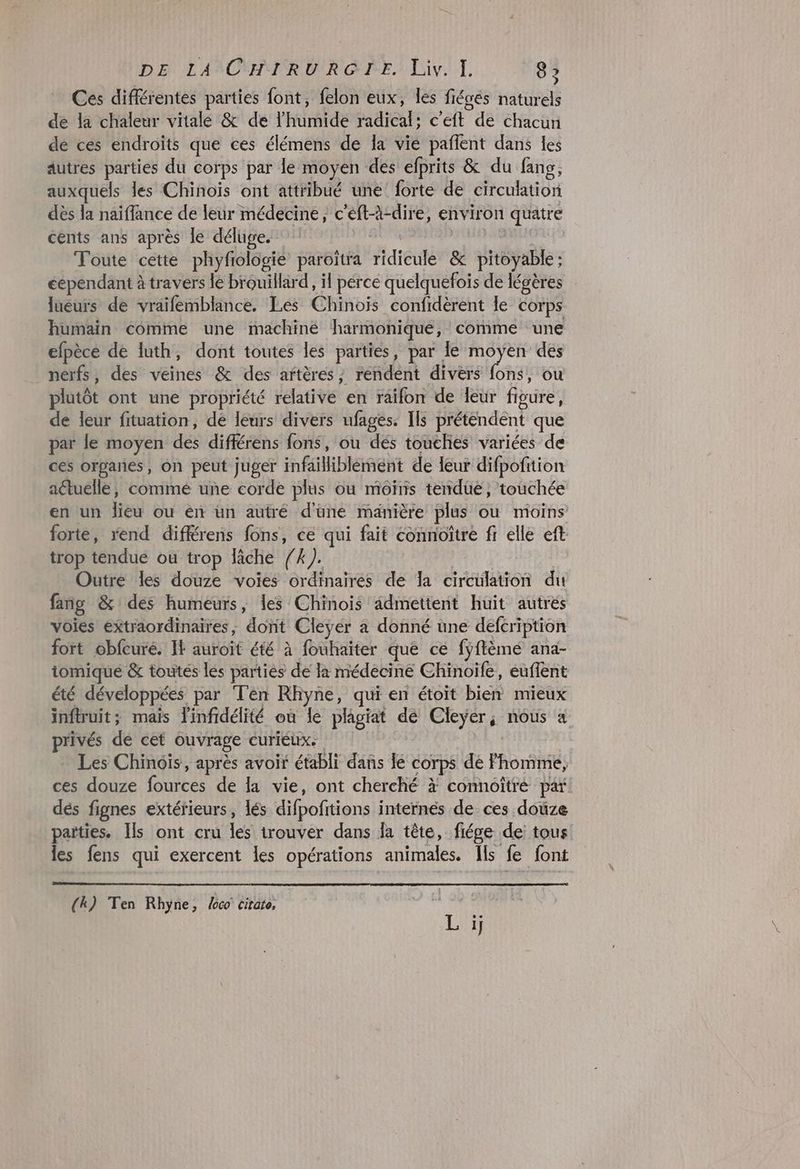 DA LAÏCPMIR RARE; Liv... 8 > Ces différentes parties font, felon eux, Îles fiégés naturels de la chaleur vitale &amp; de lhumide radical: c’eft de chacun dé ces endroits que ces élémens de la vie pañlent dans les autres parties du corps par le moyen des efprits &amp; du fang, auxquels les Chinoïs ont attribué une forte de circulation dès la naïffance de leur médecine, c'eft-à-dire, environ quatre cents ans après le déluge. AR AE Toute cette phyfiologie paroïîtra ridicule &amp; pitoyable ; éependant à travers le brouillard, il pércé quelquefois de légères lueurs de vraïfemblance. Les Chinois confidèrent le corps humain comme une machiné harmonique, comme une efpèce de luth, dont toutes les parties, par le moyen des nerfs, des veines &amp; des artères, rendent divers fons, ou plutôt ont une propriété relative en raifon de leur figure, de leur fituation, dé leurs divers ufages. Ils préténdent que par le moyen des différens fons, ou des touches variées de ces organes, on peut juger infailiblement de leur difpofition actuelle, commé une corde plus ou moôïns tendue, touchée en un lieu ou en un autré d'une manière plus ou moins forte, rend diffrens fons, ce qui fait connoître fi elle eft trop tendue où trop lâche /4). | Outre les douze voies ordinaires de Îa circulation du fang &amp; des humeurs, les Chinois âdmettent huit autrés voies extraordinaires, dont Cleyer a donné une defcription fort obfcuré. I} auroit été à fouhaiter que ce fÿftèmé ana- iomique &amp; toutés les parties de la médecine Chinoïfe, euflent été développées par Ten Rhyne, qui en étoit bien mieux inflruit; mais linfidélité où le plagiat de Cleyÿér, nous a privés de cet ouvrage curiéux. Les Chinois, après avoir établi dans le corps de homme, ces douze fources de la vie, ont cherché à connoîtré par dés fignes extérieurs, lés difpofitions internes de ces doûze parties. Ils ont cru les irouver dans la tête, fiége de tous les fens qui exercent les opérations animales. Ils fe font (k) Ten Rhyne, co citate, |
