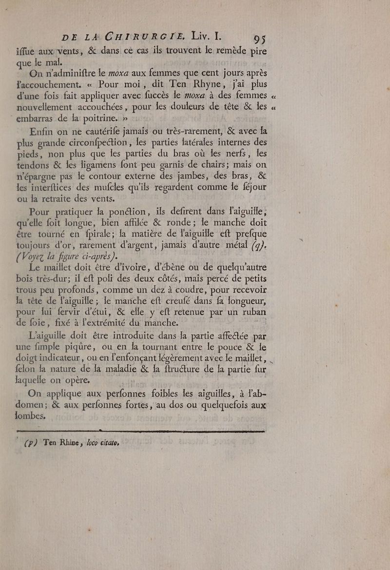 iffue aux vents, &amp; dans ce cas ils trouvent le remède pire que le mal. | | On n'adminiftre le moxa aux femmes que cent jours après accouchement. « Pour moi, dit Ten Rhyne, jai plus d’une fois fait appliquer avec fuccès le moxa à des femmes nouvellement accouchées ; pour Îes douleurs de tête &amp; les embarras de la: poitrine. » Enfin on ne cautérife jamais ou très-rarement, &amp; avec fa plus grande circonfpection, les parties latérales internes des pieds, non plus que les parties du bras où les nerfs, les tendons &amp; les ligamens font peu garnis de chaïrs; maïs on n'épargne pas le contour externe des jambes, des bras, &amp; les interftices des mufcles qu’ils regardent comme le féjour ou la retraite des vents. Pour pratiquer la ponétion, ils defirent dans l'aiguille, qu'elle foit longue, bien afhlée &amp; ronde; le manche doit être tourné en {pirale ; la matière de l'aivuille eft prefque toujours d’or, rarement d'argent, jamais d'autre métal /g). (Voyez la figure ci-après). Le maillet doit être d'ivoire, d’ébène ou de quelqu'autre bois très-dur; il éft poli des deux côtés, maïs percé de petits trous peu profonds, comme un dez à coudre, pour recevoir la tête de l'aiguille ; le manche eft creufé dans fa longueur, pour lui fervir d’étui, &amp; elle y eft retenue par un ruban de foie, fixé à l'extrémité du manche. L'aiguille doit être introduite dans la partie affedée par une fimple piqure, ou en la tournant entre le pouce &amp; le mm on felon la nature de la maladie &amp; {a flruture de fa partie fur laquelle on opère. : On applique aux perfonnes foibles les aiguilles, à lab- lombes. EE © (p) Ten Rhine, Æco citate,