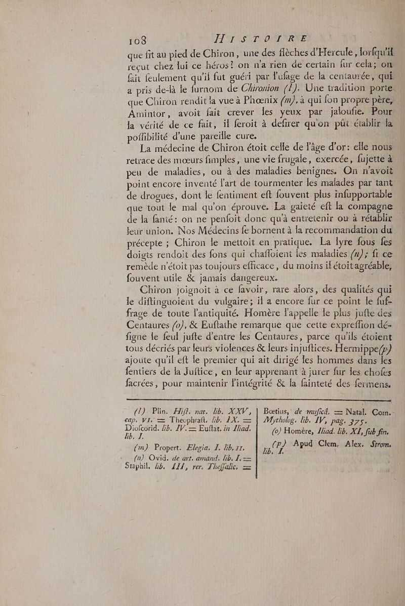 que fit au pied de Chiron, une des flèches d'Hercule, lorfqu'it reçut chez lui ce héros? on n’a rien de certain fur cela; on fit feulement qu'il fut guéri par lufage de la centaurée, qui a pris de-là le furnom de Chironion (/). Une tradition porte. que Chiron rendit ia vue à Phœnix (m), à qui fon propre père, Amintor, avoit fait crever les yeux par jaloufie. Pour Ja vérité de ce fait, il feroit à defirer qu'on püt établir la poflibilité d’une pareille cure. La médecine de Chiron étoit celle de l'âge d'or: elle nous retrace des mœurs fumples, une vie frugale, exercée, fujette à peu de maladies, ou à des maladies benignes. On n'avoit point encore inventé lart de tourmenter les malades par tant de drogues, dont le fentiment ef fouvent plus infupportable que tout le mal qu'on éprouve. La gaieté eft la compagne de la fanté: on ne penfoit donc qu'à entretenir où à rétablir leur union. Nos Médecins fe bornent à la recommandation du précepte ; Chiron le mettoit en pratique. La lyre fous fes doigts rendoit des fons qui chafloient les maladies (n); fr ce remède n’étoit pas toujours efficace, du moins il étoitagréable, fouvent utile &amp; jamais dangereux. Chiron Joignoit à ce favoir, rare alors, des qualités qui le diftinguoient du vulgaire; il a encore fur ce point le fuf- frage de toute l'antiquité. Homère l'appelle le plus jufte des Centaures /o), &amp; Euftathe remarque que cette expreflion dé- figne le feul jufte d’entre les Centaures, parce qu'ils étoient tous décriés par leurs violences &amp; leurs injuftices. Hermippe/) ajoute qu’il eft le premier qui ait dirigé les hommes dans les fentiers de la Juftice, en leur apprenant à jurer fur es chofes facrées, pour maintenir Pintégrité &amp; la fainteté des fermens. an EN GET TO OR PNR TRE RTE PROC STE EC TONON ARRETE NET ENTEE EETAE OT RTE (1) Plin. Hifi, na. lib. XXV, | Bœtius, de mufic4, — Natal. Com.- cap, VI, = Theophraît. 44, 1X, — | Mythobg, lib. IV, pag, 375. net Gb. IV. = Euftat. in Iliad. (0) Homère, liad. lib. XL, fub fin. (im) Propert. ÆElegia, I, Kb, rr. AE Apud Clm. Alex. Sirom. (na) Ovid. de art, amand. lib, I, — Staphil, 4, 111, rer, Theffalic, =