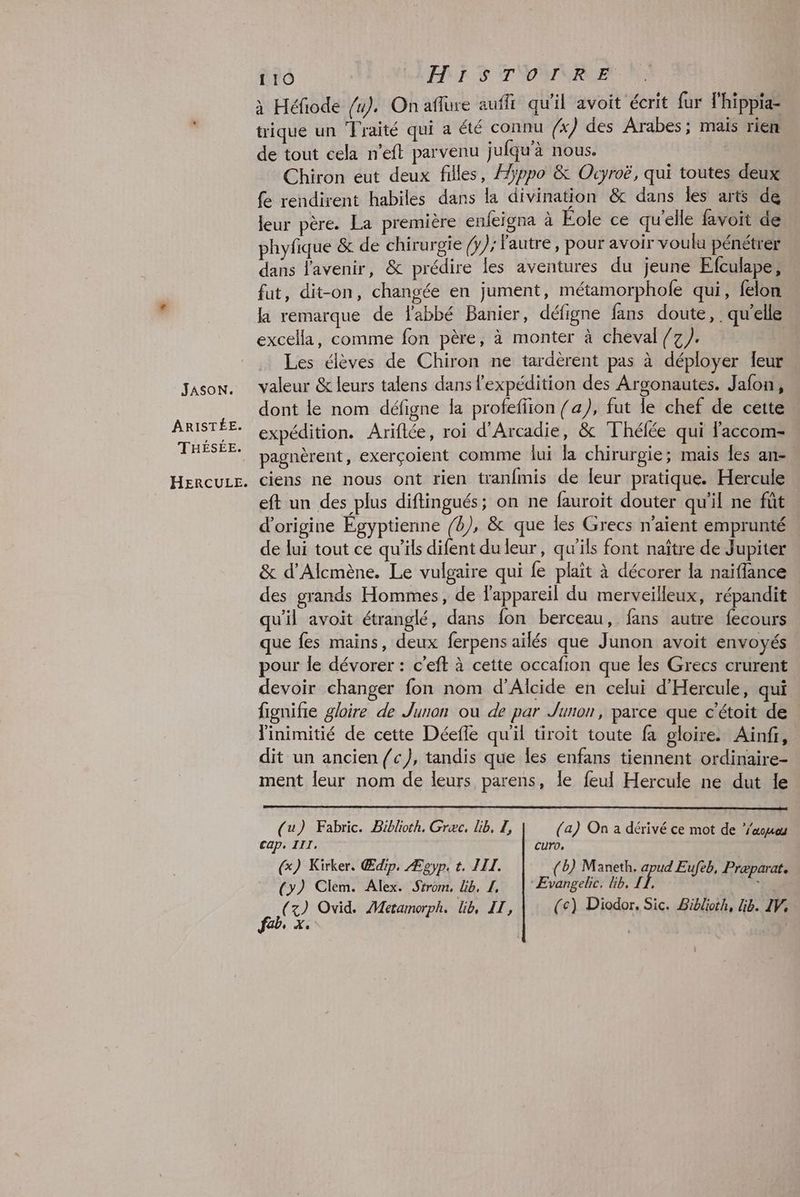 JASON. ARISTÉE. THÉSÉE. HERCULE. 110 LEA S TNVYNALE x Héfiode /4). On aflure auffi qu'il avoit écrit fur l’hippia- trique un ‘Traité qui a été connu (x) des Arabes; mais rien de tout cela n'eft parvenu jufqu’à nous. Chiron eut deux filles, Hyppo & Ocyroë, qui toutes deux {e rendirent habiles dans la divination & dans les arts de leur père. La première enfeigna à Eole ce qu'elle favoit de phyfique &c de chirurgie /y); Fautre, pour avoir voulu pénétrer dans l'avenir, & prédire les aventures du jeune Efculape, fat, dit-on, changée en jument, métamorphofe qui, felon la remarque de fabbé Banier, défigne fans doute, . qu'elle excella, comme fon père, à monter à cheval /7}. Les élèves de Chiron ne tardèrent pas à déployer leur valeur & leurs talens dans l’expédition des Argonautes. Jafon, dont le nom défigne la profefiion /a), fut le chef de cette expédition. Ariflée, roi d'Arcadie, & Thélée qui Faccom- pagnèrent, exerçoient comme lui la chirurgie; mais Îes an- ciens ne nous ont rien tranfmis de leur pratique. Hercule eft un des plus diftingués; on ne fauroit douter qu'il ne fût d'origine Egyptienne /4), & que les Grecs n'aient emprunté de lui tout ce qu'ils difent du leur, qu'ils font naître de Jupiter & d’Alcmène. Le vulgaire qui fe plait à décorer la naiffance des grands Hommes, de Fappareil du merveilleux, répandit qu'il avoit étranglé, dans fon berceau, fans autre fecours que fes mains, deux ferpens ailés que Junon avoit envoyés pour le dévorer : c'eft à cette occafion que les Grecs crurent devoir changer fon nom d’Alcide en celui d'Hercule, qui fignifie gloire de Junon où de par Junon, parce que c'étoit de linimitié de cette Déefle qu'il tiroit toute fa gloire. Ainf, dit un ancien /c), tandis que les enfans tiennent ordinaire- ment leur nom de leurs parens, le feul Hercule ne dut le (u) Fabric. Biblioth. Græc. Lib, Z, (a) On a dérivé ce mot de ‘aomou cap, III, curo, G) Kirker. Œdip. Ægyp. t. IIL. (Bb) Maneth. apud Eufeb, Præparat. (>) Clem. Alex. Strom, Gb, 1, | ÆEvangele. Gb. 1. ï*