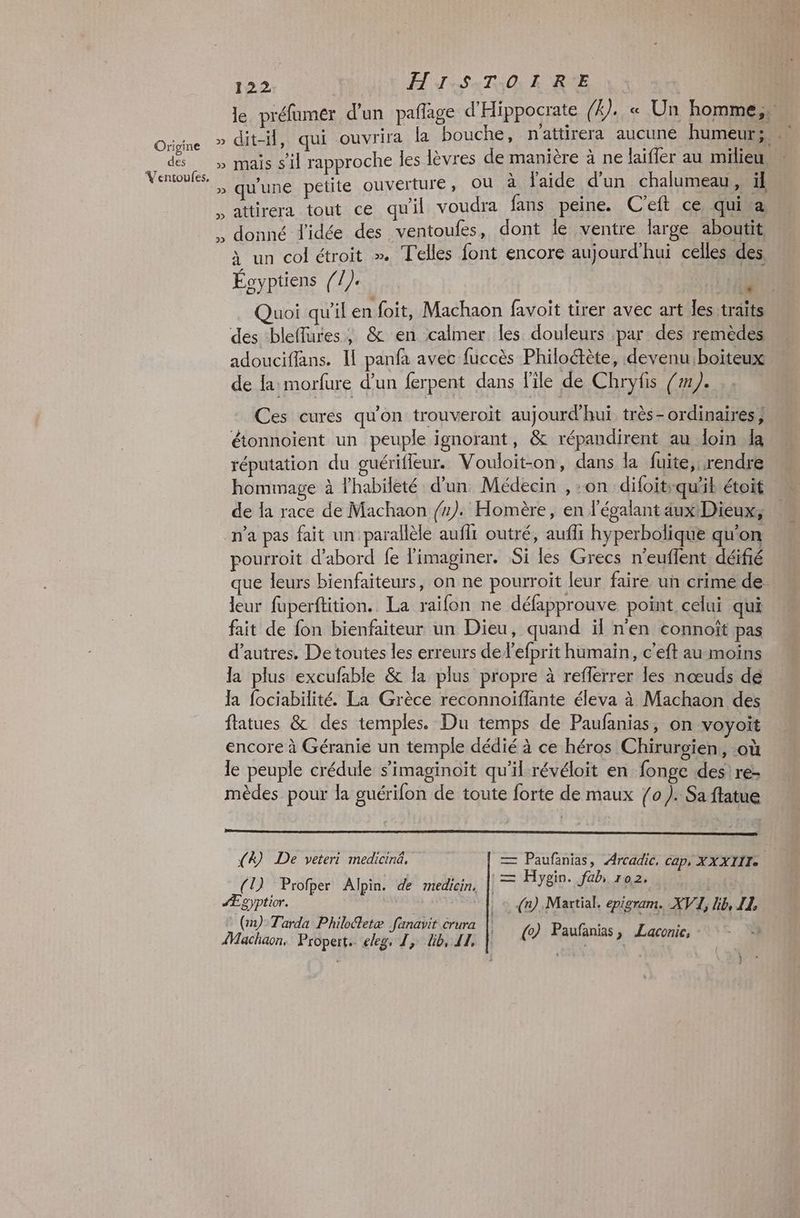Origine des Ventoufes. 122 HISTOIRE un col étroit ». Telles font encore aujourd’hui celles des Éoyptiens //). | 11ù des bleflures, &amp; en calmer les douleurs par des remèdes adouciffans. Il panfa avec fuccès Philoétète, devenu:boiteux de la morfure d’un ferpent dans file de Chryfis (#1). Ces curés qu'on trouveroit aujourd'hui très- ordinaires} étonnoient un peuple ignorant, &amp; répandirent au loin da réputation du guériffeur. Vouloit-on, dans la fuite, rendre hommage à lhabileté d'un Médecin , :on difoit:qu'il étoit de Îa race de Machaon /). Homère, en l'égalant aux Dieux, n'a pas fait un parallèle auf outré, aufli hyperbolique qu'on pourroit d’abord fe limaginer. Si les Grecs n'euffent déifié que leurs bienfaiteurs, on ne pourroit leur faire un crime de leur fuperftition. La raifon ne défapprouve point celui qui fait de fon bienfaiteur un Dieu, quand il n'en connoît pas d’autres. De toutes les erreurs de l’efprit humain, c'eft au moins la plus excufable &amp; la plus propre à reflerrer les nœuds dé la fociabilité. La Grèce reconnoifflante éleva à Machaon des ftatues &amp; des temples. Du temps de Paufanias, on voyoit encore à Géranie un temple dédié à ce héros Chirurgien, où le peuple crédule s’'imaginoït qu’il révéloit en fonge des) re- mèdes pour la guérifon de toute forte de maux (0 ). Sa ftatue (D Profper! Alpin! 46! mebeins || = Hyein fab sa (12) Tarda Philoétetæ fanavit crura | Â s Machaon, Propert. eleg. 1, lib, 11, | ( Paufanias » Laconic, +