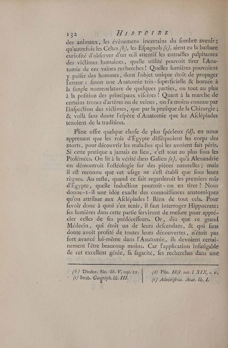 122 HIT ON ARE des animaux, les évènemens incertains du fombré avenir: qu'autrefois les Celtes /b), les Efpagnols (c), aïent eu fa barbare curiofité d’obferver d’un œil attentif les entrailles palpitantes des victimes humaines, quelle utilité pouvoit tirer l Ana- tomie de ces vaines recherches? Quelles lumières pouvoient y puiler des hommes, dont l’objet unique étoit de propager erreur : finon une Anatomie très - fuperfrcielle &amp; bornée à la fimplé nomenclature de quelques parties, ou tout au plus à la pofition des principaux vifcères ? Quant à la marche de certains troncs d’artères ou de veines, on l’a moins connue par linfpection des victimes, que par la pratique de la Chirurgie ; &amp; voilà fans doute l’efpèce d'Anatomie que les Afclépiades tenoient de la tradition, Pline offre quelque chofe de plus fpécieux /d), en nous apprenant que les rois d'Egypte diffléquoient les corps des morts, pour découvrir les maladies qui les avoient fait périr. Si cette pratique a jamais eu lieu, c’eft tout au plus fous des Ptolémées. On lit à la vérité dans Galien /e), qu'à Alexandrie on démontroit loftéologie fur des pièces naturelles; mais il eft reconnu que cet ufage ne seft établi que fous leurs règnes. Au refte, quand ce fait regarderoit les premiers rois d'Égypte, quelle induction pourroit- on en tirer ? Nous donne-t-il une idée exacte des connoïflances anatomiques qu'on attribue aux Afcléiades ? Rien de tout cela Pour favoir donc à quoi s'en tenir, il faut interroger Hippocrate: fes lumières dans cette partie ferviront de mefure pour appré- cier celles de fes prédéceffeurs. Or, dès que ce grand Médecin, qui étoit un de leurs defcendans, &amp; qui fans _doüte avoit profité de toutes leurs découvertes, n’étoit pas fort avancé lui-même dans l'Anatomie, ils devoient certai- nement l'être beaucoup moins. Car lapplication infatigable de cet excellent génie, fa fagacité, fes recherches dans uné (b)' Diodor. Sic: 4h. V, caps 1x. (d) Plin, Æift. nat, L XIX, c, ve
