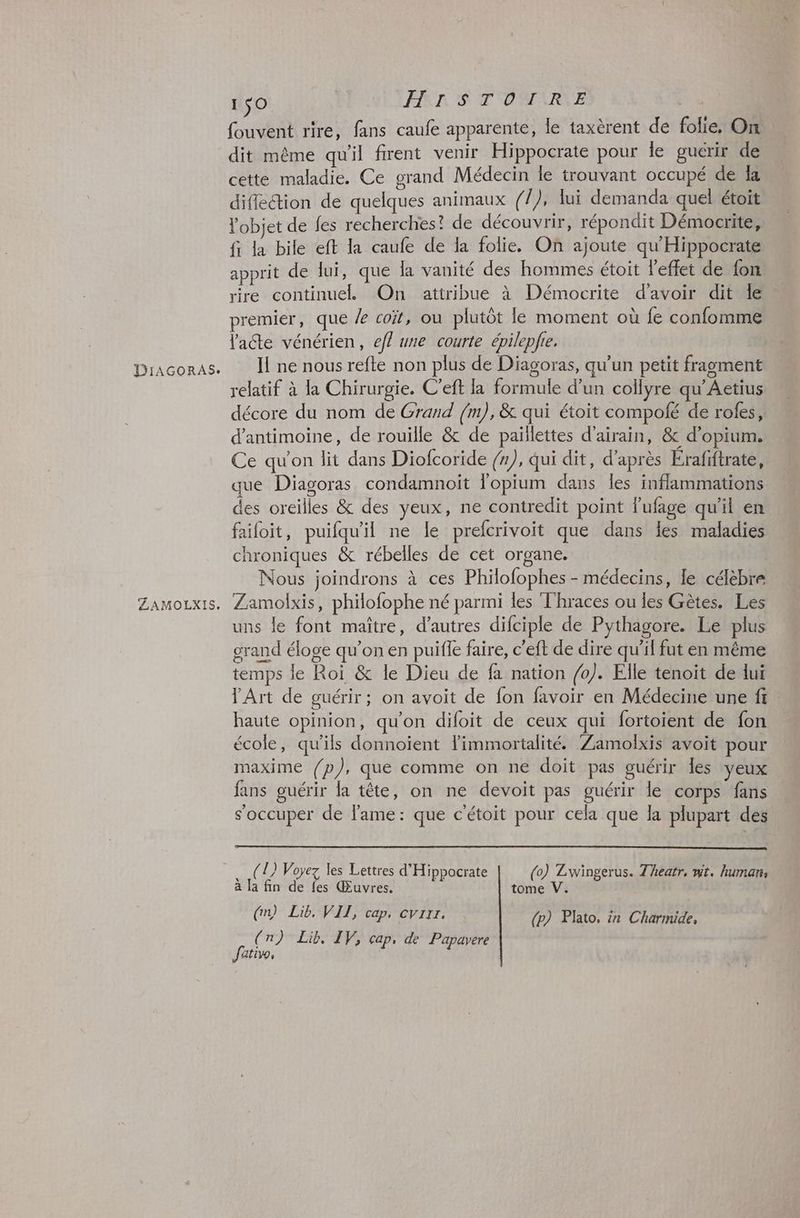 DiAGORAS. ZAMOLXIS. 150 HISTOIRE fouvent rire, fans caufe apparente, le taxèrent de folie, On dit même qu'il firent venir Hippocrate pour le gucrir de cette maladie. Ce grand Médecin le trouvant occupé de ka difection de quelques animaux (/), lui demanda quel étoit l'objet de fes recherches! de découvrir, répondit Démocrite, fi la bile eft la caufe de la folie. On ajoute qu'Hippocrate apprit de lui, que la vanité des hommes étoit l'effet de fon rire continuelL On attribue à Démocrite d’avoir dit le premier, que X coït, ou plutôt le moment où fe confomme late vénérien, efl une courte épilepfie. I ne nous refte non plus de Diagoras, qu'un petit fragment relatif à la Chirurgie. C’eft la formule d’un collyre qu’Aetius décore du nom de Grand /m), &amp; qui étoit compofé de roles, d’antimoine, de rouille &amp; de paillettes d'airain, &amp; d’opium. Ce qu'on lit dans Diofcoride (n), qui dit, d’après Erafiftrate, que Diagoras condamnoit lopium dans les inflammations des oreilles &amp; des yeux, ne contredit point lufage qu'il en failoit, puifqu'il ne le prefcrivoit que dans les maladies chroniques &amp; rébelles de cet organe. Nous joindrons à ces Philofophes - médecins, le célèbre Zamolxis, philofophe né parmi les Thraces ou les Gètes. Les uns le font maître, d’autres difciple de Pythagore. Le plus grand éloge qu’on en puifle faire, c’eft de dire qu'il fut en même temps le Roi &amp; le Dieu de fa nation /0). Elle tenoit de lui VArt de guérir; on avoit de fon favoir en Médecine une fi : haute opinion, qu’on difoit de ceux qui fortoient de fon école, qu'ils donnoïent limmortalité. Zamolxis avoit pour maxime (/p), que comme on ne doit pas guérir les yeux fans guérir la tête, on ne devoit pas guérir le corps fans s'occuper de lame: que c'étoit pour cela que la plupart des (1) Voyez les Lettres d'Hippocrate (0) Zwingerus. Theatr, mt. human, à la fin de fes Œuvres. tome V. (nm) Lib. VII, cap. cvrrz. (n) Lib. IV, cap, de Papavere (p) Plato, in Charmide,