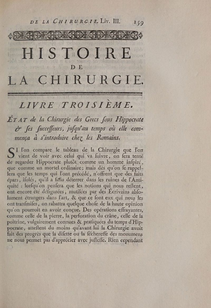 BITES DO LDEUE. | } D E | HAUCHLRURGTE LIVRE TROISIÈME, ÉTAT &amp; la Chüruroie des Grecs fous Hippocrate ér Jes Jucceffeurs, jufqw'au temps où celle com- mença à s'introduire chez les Romains. I lon compare le tableau de la Chirurgie que lon vient de voir avec celui qui va fuivre, on fera tenté de regarder Hippocrate plutôt. comme un homme infpiré, que comme un mortel ordinaire; mais dès qu'on fe rappel- lera que les temps qui l'ont précédé, n’offrent que des faits épars, ifolés, qu'il a fälu déterrer dans les ruines de l'Anti- quité : lorfqu'on penfera que les notions qui nous reftent, ont encore été défisurées, mutilées par des Ecrivains abfo- lument étrangers dans l'art, &amp; que ce font eux qui nous les ont tranfmifes, on rabattra quelque chofe de la haute opinion qu'on pourroit en avoir conçue. Des opérations effrayantes, comme celle de la pierre, la perforation du crâne, celle de la poitrine, vulgairement connues &amp; pratiquées du temps d'Hip- pocrate, atteftent du moins qu'avant lui la Chirurgie avoit fait des progrès que la difette ou la fécherefle des monumens ne nous permet pas d'apprécier avec jufteffe. Rien cependant