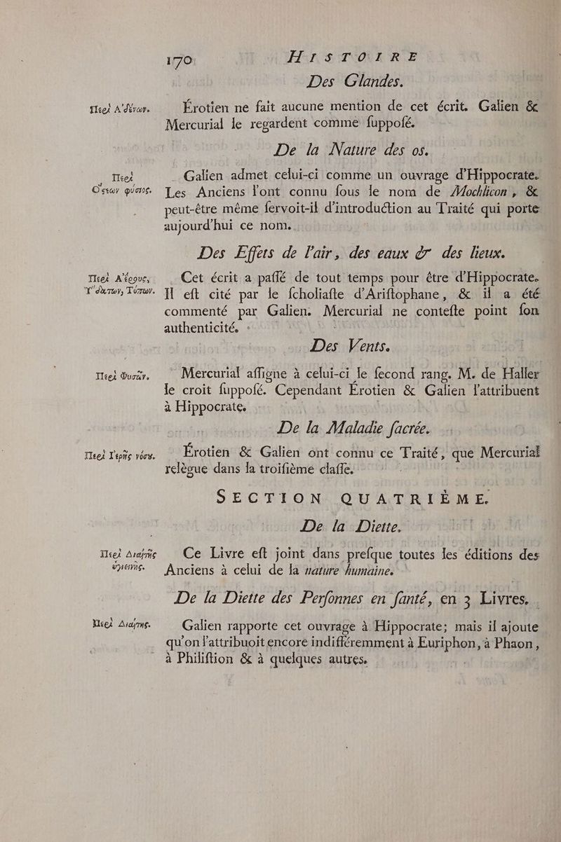 fret A'dévor. Tces # / Ostoy qua. Tisek A'écovr, Y'A Toy, Torur. lies Duoar. Feet l'épñs vôos. ITcei Arche VEN. Miei Aryrne. Où | HS: STÉOÈRR.E Des Glandes. Érotien ne fait aucune mention de cet écrit. Galien & Mercurial le regardent comme fuppofé. De la Nature des os. . Galien admet celui-ci comme un ouvrage d'Hippocrate. Les Anciens l'ont connu fous le nom de Æochlicon | & peut-être même {ervoit-il d'introduction au Traité qui porte aujourd'hui ce nom. Des Effers de l'air, des eaux à des lieux. . Cet écrit a paffé de tout temps pour être d'Hippocrate. H eft cité par le fcholiafte d’Ariftophane, & ïl a été commenté par Galien. Mercurial ne contefte point fon authenticité. * | Des Vents. Mercurial affigne à celui-ci le fecond rang. M. de Haller le croit fuppofé. Cependant Érotien & Galien Lattribuent à Hippocrate. De la Malade facrée. Érotien & Galien ont connu ce Traité, que Mercuriai relèoue dans la troifième clafle. ( SECTION QUATRIÈME. De la Dhiette. Ce Livre eft joint dans prefque toutes les éditions des Anciens à celui de la vature humaine. De la Diette des Perfonnes en fanté, en 3 Livres. . Galien rapporte cet ouvrage à Hippocrate; mais il ajoute qu'on lattribuoït encore indifféremment à Euriphon, à Phaon, à Philiftion & à quelques autres.