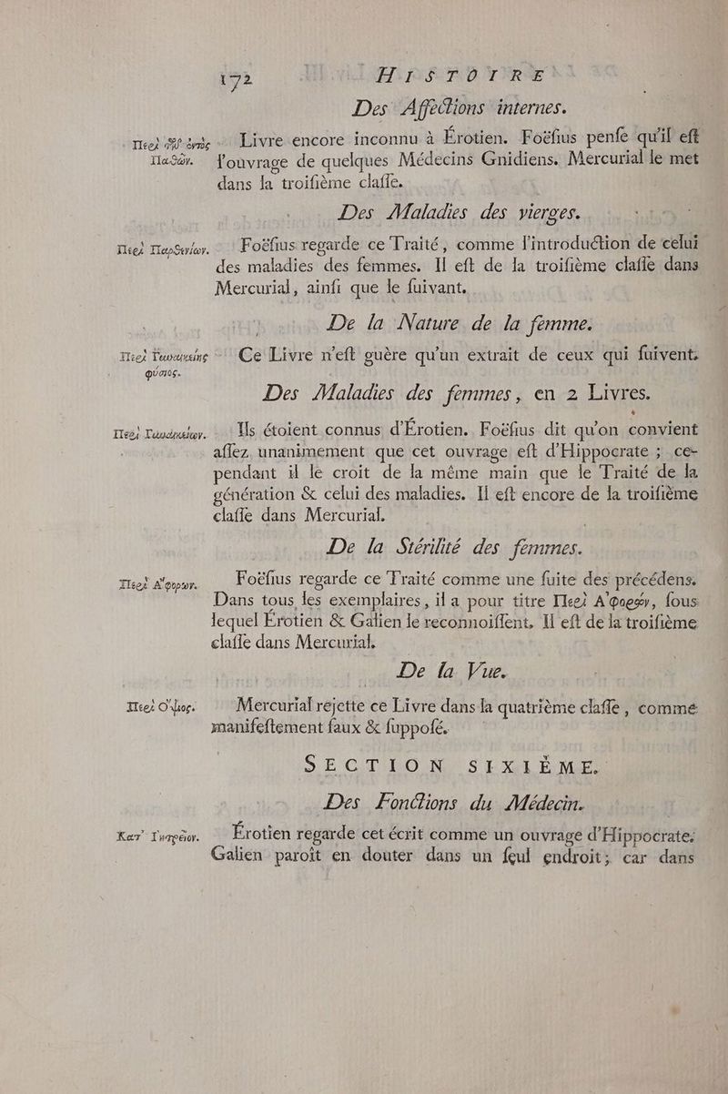 dre | LE REA E YRRÉE Des Afféclions internes. Peu | . + es on _ Htei frame Livre encore inconnu à Érotien. Foëfus penfe qu il eft Haÿér. louvrage de quelques Médecins Gnidiens. Mercurial le met dans la troifième claffe. | Des Maladies des vierges. Foëfius regarde ce Traité, comme l'introduction de celui des maladies des femmes. Il eft de la troifième clafle dans Mercurial, ainfi que le fuivant. De la Nature de la femme. Toi Twins Ce Livre n'eft guère qu'un extrait de ceux qui fuivent, quer0s. Miez TepStrior. Des Maladies des femmes, en 2 Livres. Ts étoient connus d'Érotien. Foëfius dit qu'on convient aflez. unanimement que cet ouvrage eft d'Hippocrate ; ce- pendant il le croit de la même main que le Traité de a génération & celui des maladies. If eft encore de la troifième clafle dans Mercurial. De la Stérilité des femmes. Foëfius regarde ce Traité comme une fuite des précédens. Dans tous les exemplaires, il a pour titre Tleei A'poes, fous lequel Erotien & Galien le reconnoiffent, Il eft de la troifième clafle dans Mercurial, \ 0 Else, Toucher. ITées A'evpror. De la Vue. Iéei Oo. Mercurial réjette ce Livre dans la quatrième cafe, comme manifeftement faux & fuppolé. SE CT OO NNS ENLEVER Des Fondions du Médecin. KarT' T'urpëor. Érotien regarde cet écrit comme un ouvrage d'Hippocrate. Galien paroït en douter dans un feul endroit; car dans