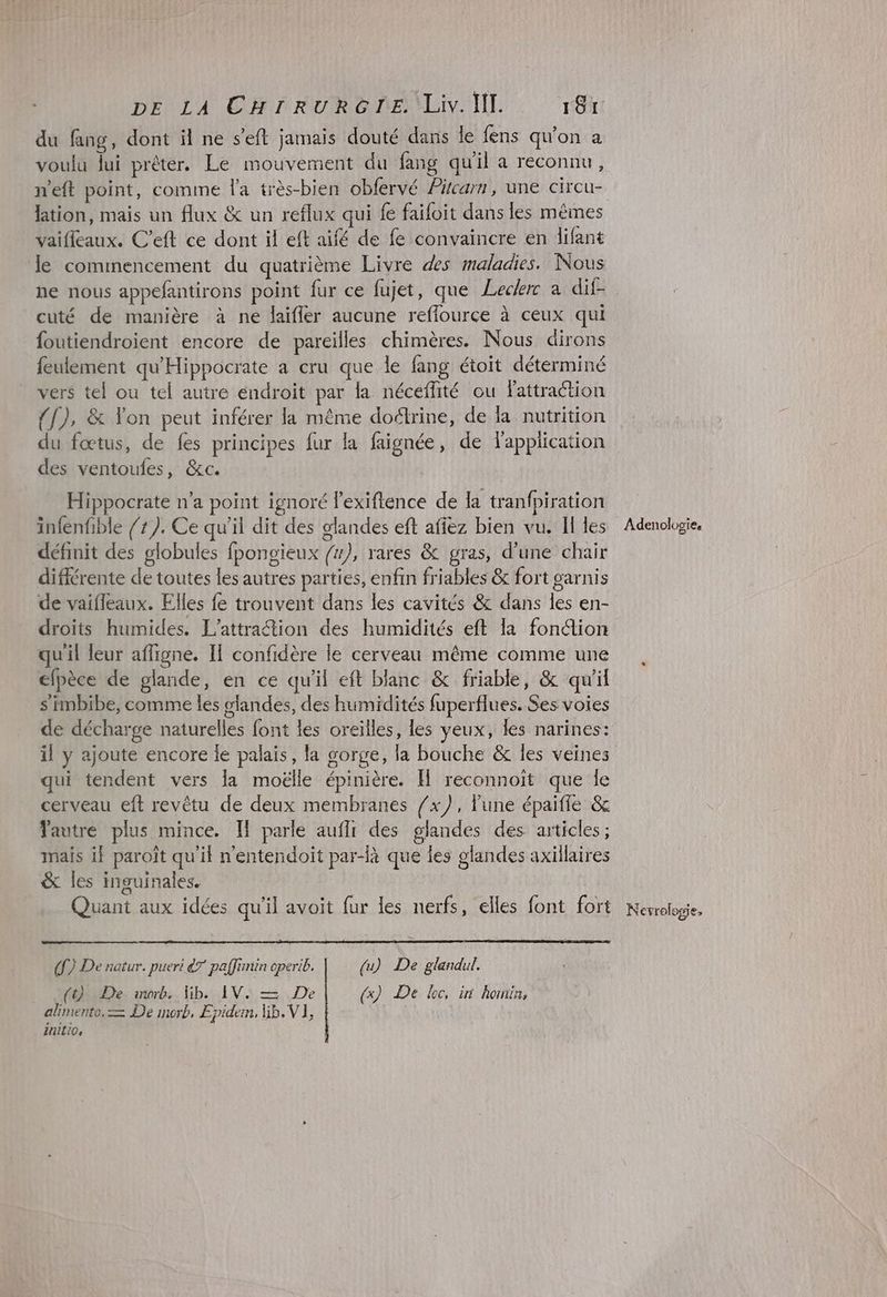du fang, dont il ne s’eft jamais douté dans le fens qu'on à voulu lui prêter. Le mouvement du fang qu'il a reconnu, n'eft point, comme la très-bien obfervé Pitcarn, une circu- vaifleaux. C’eft ce dont il eft aïfé de fe convaincre en difant Je commencement du quatrième Livre des maladies. Nous ne nous appefantirons point fur ce fujet, que Leckrc à dif- cuté de manière à ne laiffer aucune reflource à ceux qui foutiendroient encore de pareilles chimères. Nous dirons feulement qu'Hippocrate a cru que le fang étoit déterminé vers tel ou tel autre éndroit par la néceffité ou Fattraction {[), & Yon peut inférer la même doélrine, de la nutrition du fœtus, de fes principes fur la faignée, de l'application des ventoufes, &c. Hippocrate n'a point ignoré lexiftence de la tranfpiration infenfible /z). Ce qu'il dit des glandes eft affez bien vu. I les définit des globules fpongieux /), rares & gras, d’une chair différente de toutes les autres parties, enfin friables & fort garnis de vaifleaux. Elles fe trouvent dans les cavités & dans les en- droits humides. L’attraétion des humidités eft la fonction qu'il leur afligne. Il confidère le cerveau même comme une efpèce de glande, en ce qu'il eft blanc & friable, & qu'il s'imbibe, comme les landes, des humidités fuperflues. Ses voies qui tendent vers la moëlle épinière. I reconnoit que le cerveau eft revêtu de deux membranes /x}), lune épaifie & autre plus mince. If parle auffr des glandes des articles ; mais if paroît qu'it n'entendoït par-là que les glandes axillaires & les inguinales. Quant aux idées qu'il avoit fur les nerfs, elles font fort ([) De natur. pueri &7 paffimin operib, | (u) De glandul. (t) De worb, lib. IV. = De (x) De loc, in hormin, alimento, — De morb, Epidem, lib. VI, initio, Adenologie, Nevrologie,