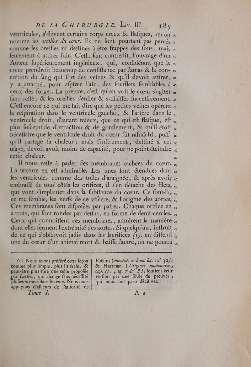 DELA CHR URIGNE Liv. TE. 48; véntricules, s'élèvent certains corps creux & flafques, qu’on nomme les oreilles du cœur. Us ne font pourtant pas percés comme les oreïlles ni deftinés à être frappés des fons, mais feulement à attirer l'air. C’eft, fans contredit, l'ouvrage d’un Auteur fupérieurement ingénieux, qui, confidérant que le cœur prendroit beaucoup de confiftance par lamas & la con- crétion du fang qui fort des veines & qu'il devoit attirer, fans cefle, & les oreilles s'enfler & s'affaifler fucceflivement. C'eft encore ce qui me fait dire que les petites veines opèrent la refpiration dans le ventricule gauche, & l'artère dans le ventricule droit, d'autant mieux, que ce qui eft flafque, eft plus fufceptible d’attraétion & de gonflement, & qu'il étoit qu'il partage fa chaleur ; mais l’inftrument, deftiné à cet ufage, devoit avoir moins de capacité, pour ne point éteindre cette chaleur. Il nous refte à parler des membranes cachées du cœur. La texture en eft admirable. Les unes font étendues dans les ventricules comme des toiles d’araignée, & après avoir embraflé de tous côtés les orifices, il s’en détache des filets, qui vont s'implanter dans la fubftance du cœur. Ce font-là, ce me femble, les nerfs de ce vifcère, & l'origine des aortes, Ces membranes font difpofées par paires. Chaque orifice en a trois, qui font rondes par-deflus, en forme de demi-cercles. Ceux qui connoïflent ces membranes, admirent la manière dont elles ferment l'extrémité des aortes. Si quelqu'un, inftruit de ce qui s’obfervoit jadis dans les facrifices /i), en diftend une du cœur d'un animal mort & baïfle l'autre, on ne pourra (i) Nous avons préféré cette leçon | Foëfius (annotat. in hunc Loc, n.° 32): comme plus fimple, plus littérale, & | & Hartman ( Origines anatomicæ , peut-être plus {üre que celle propofée | cap. 11, pag. 7 êT 8), foutient cette ar Leclerc, qui change fans nécefité | verfion par une foule de preuves ; plufieurs mots dans le texte. Nous nous | qui nous ont paru décifives. appuyons d’ailleurs de l'autorité de Tome L. | | À a
