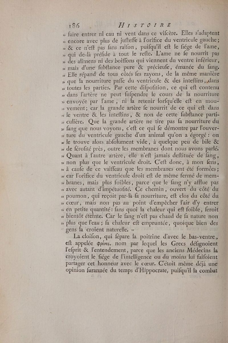2 LV 2 Y 2 LV 2 Le 2 Le L 2 186 4 FH ISÈTOINR TE faire entrer ni eau ni vent dans ce vifcère. Files s'adaptent encore avec plus de jufteffe à l'orifice du ventricule gauche : & ce n'eft pas fans raïfon, puifqu'il eft le fiége de l'ame, qui de-R préfide à tout le refte. L’ame ne fe nourrit pas des alimens ni des boiflons qui viennent du ventre inférieur, mais d’une fubflance pure & précieufe, émanée du fang. Elle répand de tous côtés fes rayons, de la même manière ue la nourriture pañle du ventricule & des inteftins ,,dans toutes les parties. Par cette difpofition, ce qui eft contenu dans l'artère ne peut fufpendre le cours de la nourriture envoyée par lame, ni la retenir lorfqu’elle eft en mou- vemént; car la grande artère fe nourrit de ce qui eft dans le ventre & les inteftins, & non de cette fubftance parti- culière. Que la grande artère ne tire pas fa nourriture du fang que nous voyons, c'eft ce qui fe démontre par louver- ture du ventricule gauche d’un animal qu'on a égorgé : on le trouve alors abfolument vide, à quelque peu de bile & de férofité près, outre les membranes dont nous avons parlé. Quant à l'autre artère, elle n’eft jamais deftituée de fang, non plus que le ventricule droit. C’eft donc, à mon fens, à caufe de ce vaiffeau que les membranes ont été formées : car l'orifice du ventricule droit eft de même fermé de mem- branes, mais plus foibles, parce que le fang n’y afflué pas avec autant d'impétuofité. Ce chemin, ouvert du côté du poumon, qui reçoit par-là fa nourriture, eft clos du côté du cœur, mais non pas au point d'empêcher l'air d'y entrer en petite quantité: fans quoi la chaleur qui eft foible, feroit bientôt éteinte. Car le fang n’eft pas chaud de fa nature non. plus que l'eau ; fa chaleur eft empruntée, quoique bien des. gens la croïent naturelle. » La cloifon, qui fépare la poitrine d'avec le bas-ventre, eft appelée @pérs, nom par lequel es Grecs défignoient l'efprit & lentendement, parce que les anciens Médecins la croyoient le fiége de l'intelligence ou du moins lui faifoient partager cet honneur avec le cœur. C'étoit même déjà une opinion furannée du temps d'Hippocrate, puifqu'il la combat