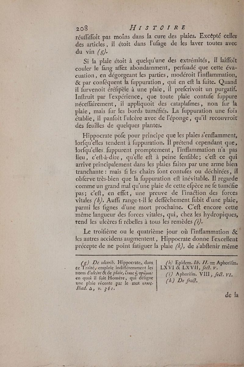 réuflifloit pas moins dans la cure des plaies. Excépté celles des articles, il étoit dans l’ufage de les faver toutes avec du vin (/g). Si la plaie étoit à quelqu'une des extrémités, il laïfloit couler le fang aflez abondamment, perfuadé que cette éva- cuation, en dégorgeant les parties, modéroit l'inflammation, & par conféquent la fuppuration, qui en eft la fuite. Quand il furvenoit éréfipèle à une plaie, il prefcrivoit un purgatif. Inftruit par l'expérience, que toute plaie contufe fuppure néceflairement, il appliquoit des cataplafmes, non fur la plaie, mais fur les bords tuméfrés. La fuppuration une fois établie, il panfoit 'ulcère avec de l'éponge, qu'il recouvroit des feuilles de quelques plantes. Hippocrate pole pour principe que les plaies s'enflamment, Jorfqu’elles tendent à fuppuration. Il prétend cependant que,” lorfqu’elles fuppurent promptement, inflammation n'a pas lieu, c’eftà-dire, qu'elle eft à peine fenfible; c'eft ce qui arrive principalement dans les plaies faites par une arme bien tranchante : mais fi les chairs font contufes ou déchirées, ül obferve très-bien que la fuppuration eft inévitable. IT regarde comme un grand mal qu'une plaie de cette efpèce ne fe tuméfie pas; c’eft, en effet, une preuve de linaction des forces vitales /4). Auffi range-t-il le defféchement fubit d’une plaie, parmi les fignes d’une mort prochaine. C'eft encore cette. même langueur des forces vitales, qui, chez les hydropiques, « rend les ulcères fi rébelles à tous les remèdes /1/. e Le 1 e ° e | Le troifième ou le quatrième jour où linflammation & « les autres accidens augmentent, Hippocrate donne l'excellent précepte de ne point fatiguer la plaie /4), de s’abftenir même (g) De ulcerib. Hippocrate, dans. (h) Epidem, 4b. 11, = Aphorifm, ce Traité, emploie indifféremment les | LXVI & LXVII, fe, y. noms d'ulcére & de plaie, aus mea: (i) Aphorifm. VIII, fe, vr en quoi il fuit Homère, qui défigne k) D q é ; une plaie récente par le mot saw. ( ë Jrags [iad. à, v, 261. de fa