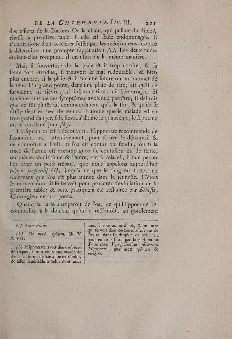 des efforts de la Nature. Or la chair, qui pullule du diploé, chafle la première table, fi elle eft feule endommagée. Il tâchoit donc d’en accélérer l’eflet par les médicamens propres à déterminer une prompte fuppuration fi). Les deux tables étoient-elles rompues, il en ufoit de la même manière. Mais fi l'ouverture de là plaie étoit trop étroite, & Ia fente fort étendue, il trouvoit le mal redoutable, & bien plus encore, fr la plaie étoit fur une future ou au fommet de la tête. Un grand point, dans une plaie de tête, eft qu'il ne furvienne ni fièvre, ni inflammation, ni hémorragie. Si duelques-uns de ces fymptômes avoient à paroïtre, il defiroit que ce füt plutôt au commencéraent qu'à la fin, & qu'ils fe diflipaffent en peu de temps. IF ajoute que le malade eft en très-grand danger, fi la fièvre s'allume le quatrième, le feptième ou le onzième jour {4 ). , Lorfqu'un os eft à découvert, Hippocrate recommande de l'examiner très- attentivement, pour tâcher de découvrir & de connoître à l'œil, ft los eft contus ou fendu, ou fi la trace de larme eft accompagnée de contufion ou de fente, ou même réunit lune & Fautre; car fi cela eff, il faut percer Vos avec un petit trépan, que nous appelons aujourd’hui trépan perforatif (l), jufqu'à ce que le fang en forte, en obfervant que los eft plus mince dans Îa jeunefle. C’étoit le moyen dont il fe fervoit pour procurer Fexfoliation de Ia première table; & cette pratique a été reftaurée par Belofle, Chirurgien de nos jours. | Quand la carie s'emparoït de Fos, ce qu'Hippocrate re- connoifloit à la douleur qu'on y reffentoit, au gonflement (i) Loco citato, nous fervons aujourd’hui, & un autre l 3 qui fervoit dans certaines affections de (4) De morb, epidem, Wb. V | los ou dans l'hidropifie de poitrine , & VII. ‘| pour en tirer l’eau par la perforation d'une côte. Voyez Foëfus, Œconom. Hippocrat, ; aux mots meuraro & TEPNEAOV » (1) Hippocrate avoit deux efpèces de trépan, l’un à couronne armée de dents,.en forme de fcie à fon extrémité, & aflez femblable à celui dont nous |