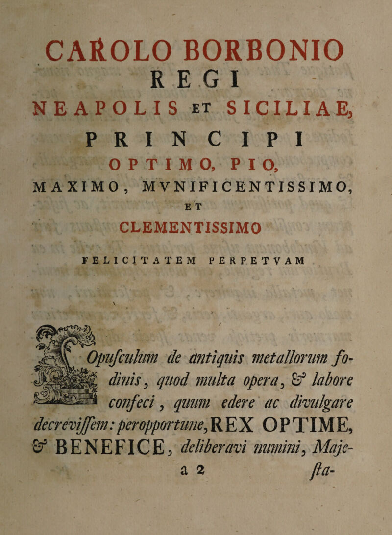 CAROLO BORBONIO REGI , . , * * ■ V » V t ■ NEAPOLIS et SICILIAE, PRINCIPI OPTIMO, PIO, MAXIMO, MVNIFICENTISSIMO, ET CLEMENTISSIMO % . ; , • .* FELICITATEM PERPETVAM Opufculum de antiquis metallorum fo¬ dinis, quod multa opera, c? labore confeci, quum edere ac divulgare decrevijfem:peropportune,REX OPTIME, xf BENEFICE, deliberavi numini, Maje- 2 2 jla~