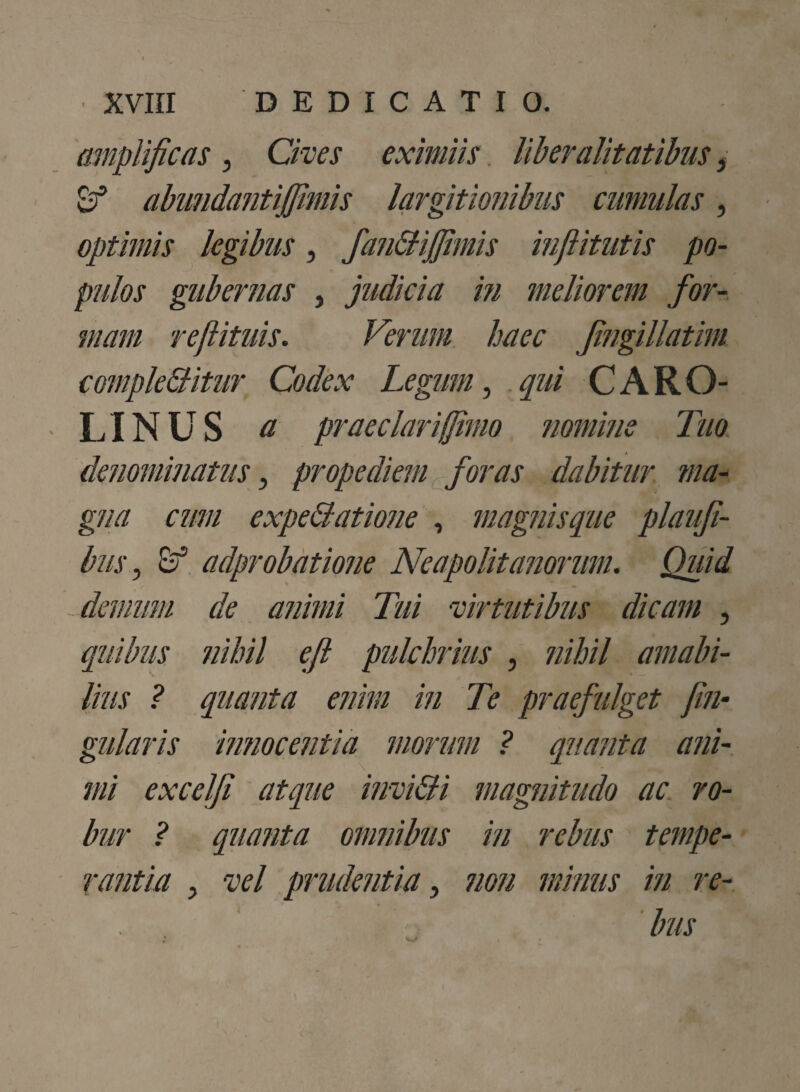 amplificas, Cives eximiis liberalitatibus, C abundantifimis largitionibus cumulas, optimis legibus, fandijjimis inflitutis po¬ pulos gubernas , judicia m meliorem for¬ mam refiituis. Verum haec Jingillatim compleditur Codex Legum, qui CARO- ■ LINUS a praeclar i fimo nomine Tuo denominatus, prope diem foras dabitur ma¬ gna cum expedatione , magnisque plaufi- bus, Sr1 adprobatione Neapolitanorum. Quid - demum de animi Tui virtutibus dicam , quibus nihil ejl pulchrius , nihil amabi¬ lius ? quanta enim in Te praefulget fin- gularis innocentia morum ? quanta ani¬ mi excelji atque invidi magnitudo ac ro¬ bur ? quanta omnibus in rebus tempe¬ rantia , vel prudentia, non minus in re-