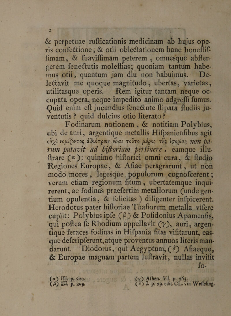 & perpetuae ruAicationis medicinam ab hujus ope¬ ris confedtione, & otii oblectationem hanc honeAif- Amam, & fuavillimam peterem , omnesque abAer- gerem fenecftutis moleftias; quoniam tantum habe¬ mus otii, quantum jam diu non habuimus. De¬ lectavit me quoque magnitudo, ubertas, varietas, utilitasque operis. Rem igitur tantam neque oc¬ cupata opera, neque impedito animo adgrefli fumus. Quid enim eft jucundius fenectute Aipata Audiis ju¬ ventutis ? quid dulcius otio literato ? Fodinarum notionem, & notitiam Polybius, ubi de auri, argentique metallis Hifpanieiifibus agit 0V%1 VO[li£oVTO$ CtAorgiOV SIMI TOVTO [lEgOq Wogicu; non pa¬ rum putavit ad hifioriam pertinere, eamque illu- Arare (“): quinimo hiAorici omni cura, & Audio Regiones Europae, & Afiae peragrarunt, ut non modo mores, legesque populorum cognofcerent; verum etiam regionum fitum, ubertatemque inqui¬ rerent, ac fodinas praefertim metallorum (unde gen¬ tium opulentia, & felicitas ) diligenter infpicerent. Herodotus pater hiAoriae Thafiorum metalla vifere cupiit: Polybius ipfe (fi) & Pofidonius Apamenfis, qui poAea fe Rhodium appellavit (y), auri, argen¬ tique feraces fodinas in Hifpania fitas vifitarunt, eas- que defcripferunt, atque proventus annuos literis man¬ darunt. Diodorus, qui Aegyptum, ( AAaeque, & Europae magnam partem luAravit, nullas invifit fo- in. p. 209. (7) Athen. VI. p. 263.