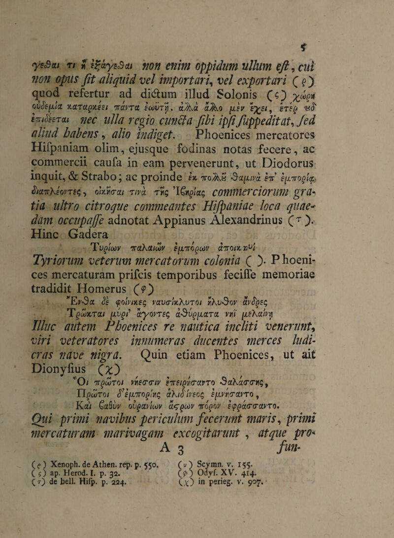 ye&ttt n i non enim oppidum ullum eji, cui non opiis Jit aliquid vel importari, vel exportari Qq ) quod refertur ad didtum illud Solonis (O Xckv ovSefxict x.aTcipAesi 7tcivtcl icovrp. aAa aAo [jlev ste(j hS im&eru nec ulla regio cunila fibi ipfifuppeditat, Jei aliud habens, alio indiget. Phoenices mercatores Hifpaniam olim, ejusque fodinas notas fecere, ac commercii caufa in eam pervenerunt, ut Diodorus Inquit, & Strabo j ac proinde 1% nroAa «Stffx/va f7r’ lysirogicg.} $ict7rkeovTs<;, oumai tivo. commerciorum gra¬ tia ultro citroque commeantes Hifpaniae loca quae- occupajfe adnotat Appianus Alexandrinus (T ). Hinc Gadera Tu£/W 7r(ikcutov E[i7ri()cov dirotzv^i Tyriorum veterum mercatorum colonia ( )• P hoeni- ces mercaturam prifcis temporibus feciffe memoriae tradidit Homerus (>) Si $oivi*sg rava-lnkvTOi rikvSov olvSqzs /x^i’ dryovTEi; aSv^ciTot. vmi nekxlvy Illuc autem Phoenices re nautica incliti venerunt, viri veteratores innumeras ducentes merces ludi¬ cras nave nigra. Quin etiam Phoenices, ut ait Dionyfius (£) ' O / 7TgcoToi VYiE(r<nv BTrEiQutrciVTO SahcLtrmq, U^TOI <r’J/X7r0g>dklSlvSOQ ElinVCtVTO , Ka/ QuBvv ovgctvioov ttqqw sygcurcrctvTo. Qui primi navibus periculum fecerunt maris, primi mercaturam marivagam excogitarunt , atque pro* A 3 fun- (?) Xenoph. de Athen. rep. p. 550. (O Scymn. v. 155. C ?) ap. Herod. I. p. 32. (p) Odyf. XVr. 414.