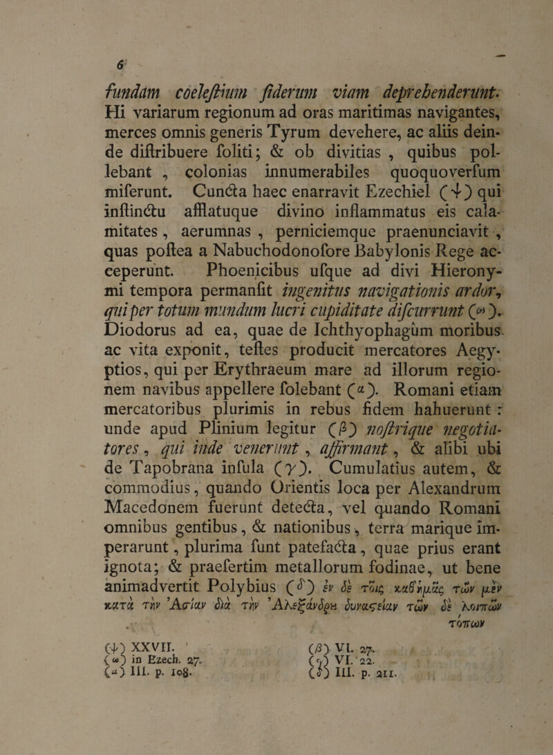 fundam codefihtm fideritm viam deprehenderunt- Hi variarum regionum ad oras maritimas navigantes, merces omnis generis Tyrum devehere, ac aliis dein¬ de diftribuere foliti; & ob divitias , quibus pol¬ lebant , colonias innumerabiles quoquoverfum miferunt. Cunela haec enarravit Ezechiel (4) qui inftindhi afflatuque divino inflammatus eis cala¬ mitates , aerumnas , perniciemque praenunciavit , quas poftea a Nabuchodonofore Babylonis Rege ac¬ ceperunt. Phoenicibus ufque ad divi Hierony¬ mi tempora permanfit ingenitus navigationis ardor, qui per totum mundum lucri cupiditate difcurrunt (40* Diodorus ad ea, quae de Ichthyophagum moribus, ac vita exponit, teftes producit mercatores Aegy¬ ptios, qui per Erythraeum mare ad illorum regio¬ nem navibus appellere folebant Romani etiam mercatoribus plurimis in rebus fidem hahuerunt : unde apud Plinium legitur nofirique negotia¬ tores , qui inde venerunt, affirmant, & alibi ubi de Tapobrana infula (7). Cumulatius autem, & commodius, quando Orientis loca per Alexandrum Macedonem fuerunt deteda, vel quando Romani omnibus gentibus, & nationibus, terra marique im¬ perarunt , plurima funt patefa&a, quae prius erant ignota; & praefertim metallorum fodinae, ut bene animadvertit Polybius sv Se to/$ T“>v (40 XXVII. • v») in Ezech. 27. («). III. p. Iog. (/5) VI. 27.