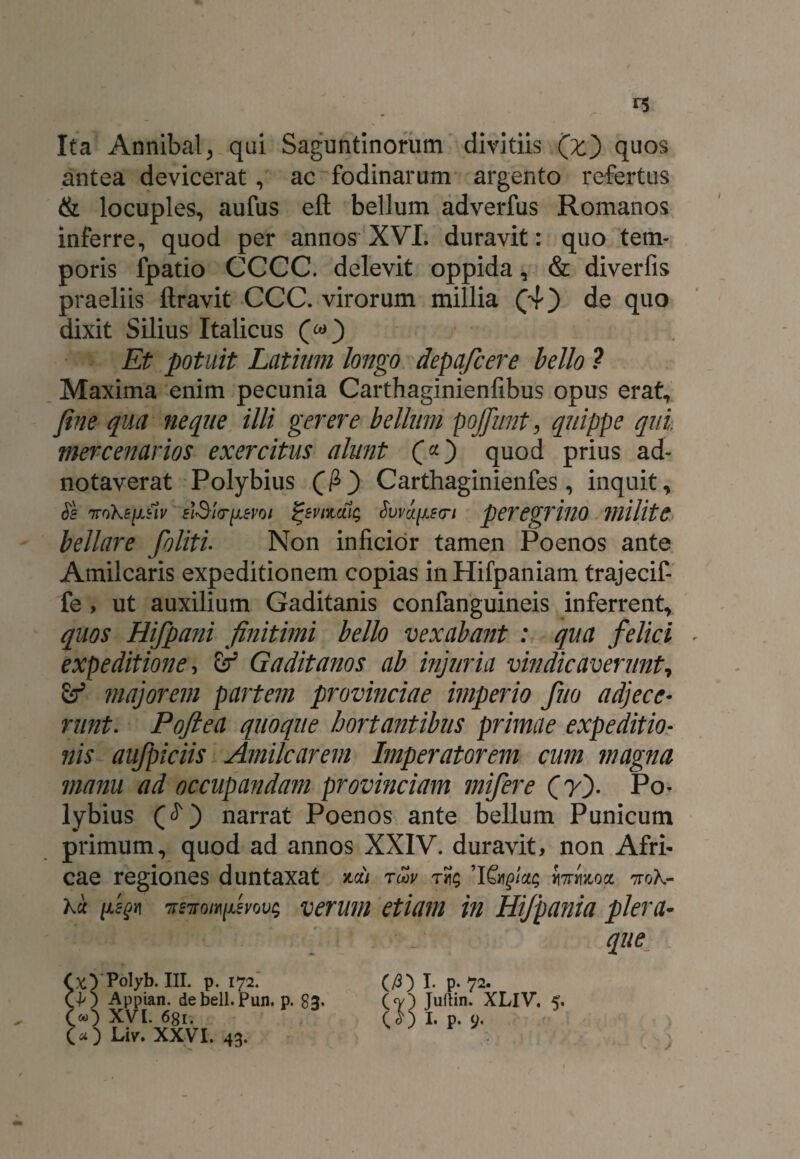 Ita Annibal, qui Saguntinorum divitiis (z) quos antea devicerat, ac fodinarum argento refertus & locuples, aufus eft bellum adverfus Romanos inferre, quod per annos XVI. duravit: quo tem¬ poris fpatio CCCC. delevit oppida, & diverfis praeliis ftravit CCC. virorum millia (4) de quo dixit Silius Italicus (&) Et potuit Latium longo depafcere bello ? Maxima enim pecunia Carthaginienfibus opus erat, fine qua neque illi gerere bellum pojfunt, quippe qui. mercenarios exercitus alunt (*) quod prius ad- notaverat Polybius (fi) Carthaginienfes, inquit, Ss irokefisly elSirr^evoi fyvnuiu; Svva^fri peregrino VlUltC bellare foliti• Non inficior tamen Poenos ante Amilcaris expeditionem copias in Hifpaniam trajecif- fe , ut auxilium Gaditanis confanguineis inferrent, quos Hifpa?ii finitimi bello vexabant : qua felici expeditione, £r' Gaditanos ab injuria vindicaverunt, majorem partem provinciae imperio fuo adjece¬ runt. Pofiea quoque hortantibus primae expeditio¬ nis aufpiciis Amilcarem Imperatorem cum magna manu ad occupandam provinciam mifere (y). Po¬ lybius ($ ) narrat Poenos ante bellum Punicum primum, quod ad annos XXIV. duravit, non Afri¬ cae regiones duntaxat toqv t«; farmoct ttoK- Ku fisgy] 7r£TTow[Asvov; verum etiam in Hijpania plera- que C/3) I- P- 72- (<v) Juftin. XLlV. 5. COI-P-9- xy Polyb. III. p. 172. 40 Appian. debell.Pun. p. 83. «0 XVI. 681. >) Liv. XXVI. 43.