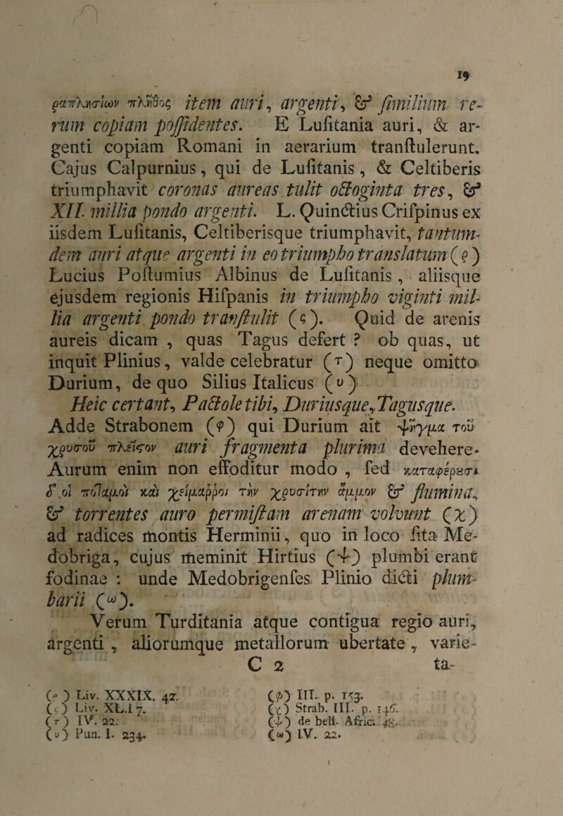 gaTrkwlav ttIMoc; item auri, argenti, & fimilium re¬ rum copiam pojjidentes. E Lufitania auri, & ar¬ genti copiam Romani in aerarium tranftulerunt. Cajus Calpurnius, qui de Lufitanis, & Celtiberis triumphavit coronas aureas tulit ofloginta tres, XII millia pondo argenti. L. Quin&ius Crifpinus ex iisdem Lufitanis, Celtiberisque triumphavit, tantum- dem auri atque argenti in eo triumpho translatum^) Lucius Poftumius Albinus de Lufitanis, aliisque ejusdem regionis Hifpanis in triumpho viginti mil¬ lia argenti pondo tranflulit ($). Quid de arenis aureis dicam , quas Tagus defert ? ob quas, ut inquit Plinius, valde celebratur (T) neque omitto Durium, de quo Silius Italicus (u)> Heic certant, Pali ole tibi, Durius que,Tagus que. Adde Strabonem (?) qui Durium ait 4»Wa tou ■fcgvo-ov TtKmw auri fragmenta plurima devehere* Aurum enim non effoditur modo , fed mt,a<pepvri <T .0! 7T07cd/X0V ZCt) TV\V ^VCTlTKV Ct[l[±OV fcf & torrentes auro permifiam arenam volvunt Qx) ad radices montis Herminii, quo in loco lita Me¬ dobriga, cujus meminit Hirtius (4) plumbi erant fodinae : unde Medobrigenfes Plinio di&i plum¬ barii («). 7 ^ ; Verum Turditania atque contigua regio auri, argenti , aliorumque metallorum ubertate , varie- C % ta Cf ) Liv. XXXIX. 47. (b ) Liv. XL.i 7. (t) IV. 22. (O Pun. I. 234. (py IIT. p. 153. (/) Strab. III. p. 140, (f) de beit Afric; 4^- IV. 22. 1