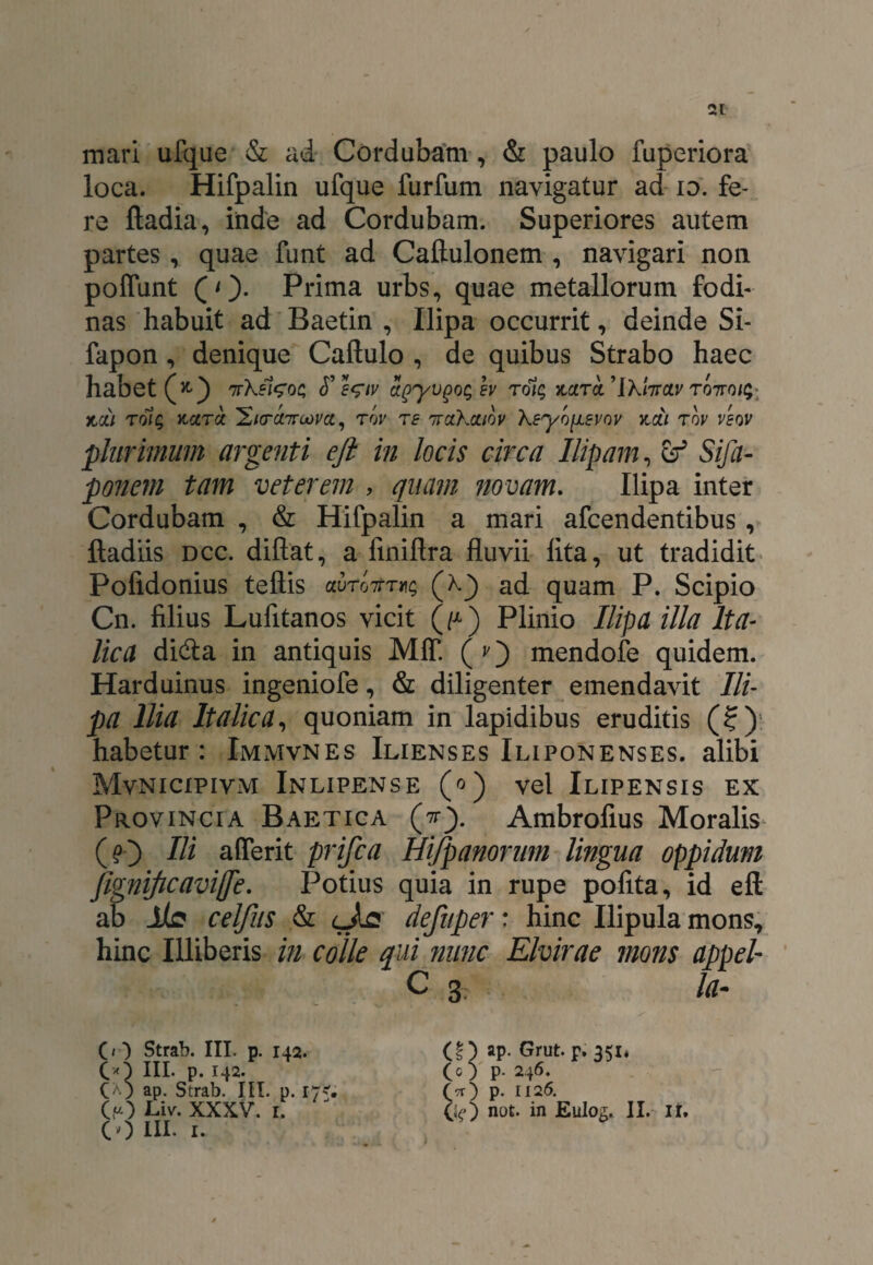 mari ufque & ad Cordubam, & paulo fuperiora loca. Hifpalin ufque furfum navigatur ad io. fe¬ re ftadia, inde ad Cordubam. Superiores autem partes, quae funt ad Caftulonem , navigari non polfunt (O- Prima urbs, quae metallorum fodi¬ nas habuit ad Baetin , Ilipa occurrit, deinde Si- fapon, denique Caftulo , de quibus Strabo haec habet (*) nrkel^oc; <T s^tv i(yy\)QQ$h tdic, nctra. 'Ikfoctv T07ro/$: jta; rolg ncercc IE/ctccttcom , rov te nrakaibv kEyb^iEvov kcli tbv vsov plurimum argenti eft in locis circa Ilipam, ef Sifa- ponem tam veterem , quam novam. Ilipa inter Cordubam , & Hifpalin a mari afcendentibus, ftadiis dcc. diftat, a finiftra fluvii lita, ut tradidit Polidonius teftis auroitT^ (k) ad quam P. Scipio Cn. filius Lufitanos vicit (V) Plinio Ilipa illa Ita¬ lica didta in antiquis M1T. ( v) mendofe quidem. Harduinus ingeniofe, & diligenter emendavit Ili¬ pa Ilia Italica, quoniam in lapidibus eruditis (?): habetur: Immvnes Ilienses Iliponenses. alibi Mvnicipivm Inlipense (o) vel Ilipensis ex Provincia Baetica (tr). Ambrofius Moralis (O Hi aflerit prifca Hi/panorum lingua oppidum fignijicavijfe. Potius quia in rupe polita, id eft ab JtIs celjits & cta defuper: hinc Ilipula mons, hinc Illiberis in colle qui nwic Elvirae mons appel- C 3 la - (/ ) Strab. III. p. 142. CO III. p. 142. Cap. Strab. III. p. iy? (O III. 1. (I) ap- Grut.p. 351* (O p. 246. (tt) p. 1126.