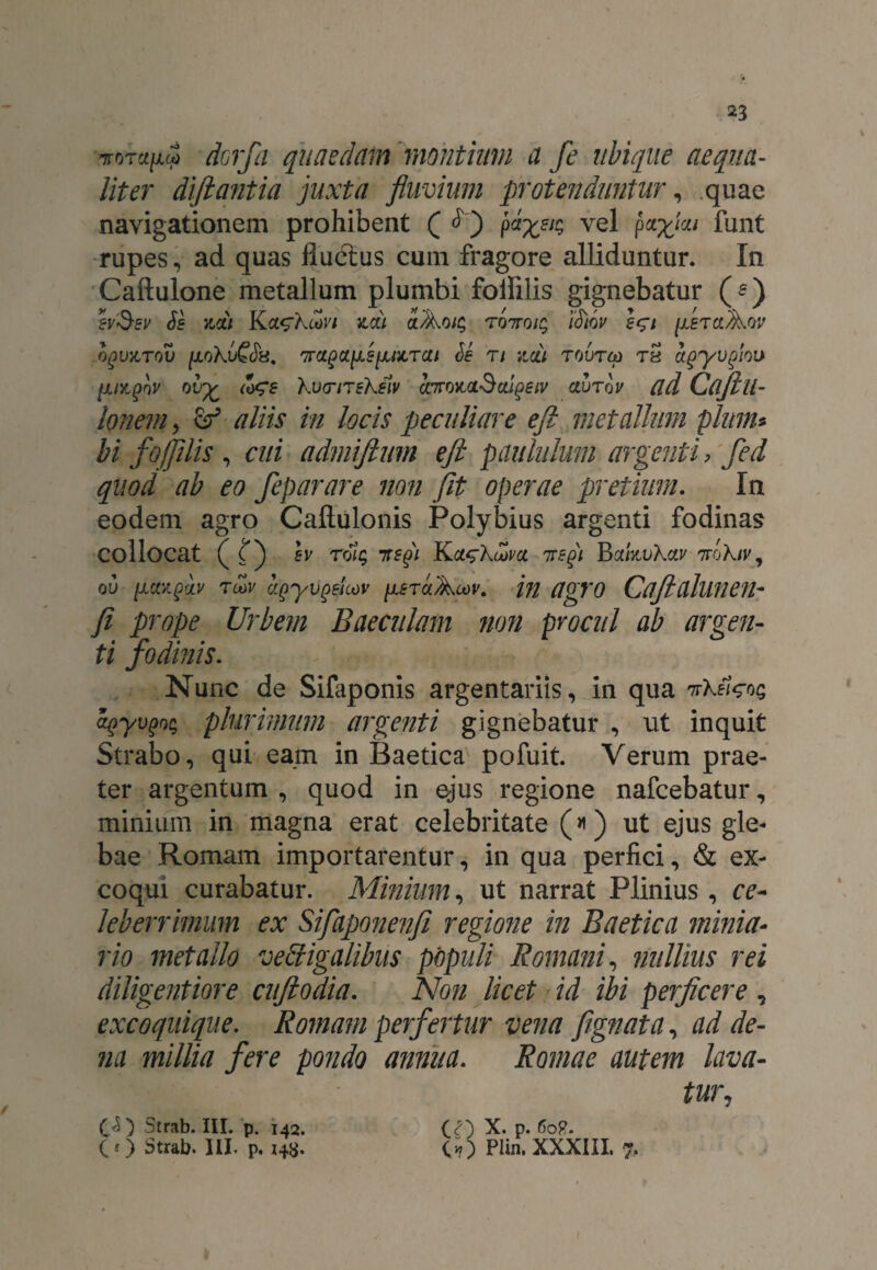 dorfa quaedam montium a fe ubique aequa¬ liter difiantia juxta fluvium protenduntur, quae navigationem prohibent ( ^ ) paz8J$ vel P*Xm funt rupes, ad quas fluctus cum fragore alliduntur. In Caftulone metallum plumbi folfilis gignebatur (?) bSev Se ncii nou aAoig roTroig iSiov egi [leTct^w OgVKTOV [JLOkv^Sti. 'TTClQCLlieiJUlTCU Se Tl licii T0UTO) TH CtgyVglQU [AMpbv oi<z <*ge kvcnrekeiv cnroitoiScdgeiv cturbv ad Cajill- Ionem > ef aliis in locis peculiare eji metallum pium* bi foffilis , cui admiftum eji paululum argenti, fed quod ab eo feparare non fit operae pretium. In eodem agro Caftulonis Polybius argenti fodinas collocat ( (j ev rolq neji 7regi Bockvkav Trbkiv, ov [UtxpcLv tcov cipyvgeicov [leraAoov. in UgYO CaftdlUTien- fi prope Urbem Baeculam non procul ab argen¬ ti fodinis. Nunc de Sifaponis argentariis, in qua nkelg05 cqyvgoq plurimum argenti gignebatur , ut inquit Strabo, qui eam in Baetica pofuit. Verum prae¬ ter argentum , quod in ejus regione nafcebatur, minium in magna erat celebritate (*) ut ejus gle¬ bae Romam importarentur, in qua perfici, & ex¬ coqui curabatur. Minium, ut narrat Plinius, ce¬ leberrimum ex Sifaponenfi regione in Baetica minia¬ rio metallo veffigalibus populi Romani, nullius rei diligentiore cuftodia. Non licet id ibi perficere , exeo quique. Romam perfertur vena fignata, ad de¬ na millia fere pondo annua. Romae autem lava- tur7 (.<$) Strab. III. p. 142. (7) X. p. 60P. CO Strab. III. p. 148* CO Plin. XXXIII. 7.