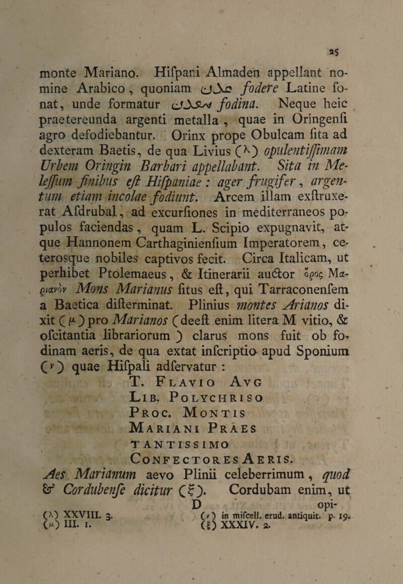 *5 monte Mariano. Hifpari Almaden appellant no¬ mine Arabico , quoniam (jXe fodere Latine fo- nat, unde formatur c/Xsw fodina. Neque heic praetereunda argenti metalla , quae in Oringenli agro defodiebantur. Orinx prope Obulcam fita ad dexteram Baetis, de qua Livius opulentijfimam Urbem Oringin Barbari appellabant. Sita in Me- lejfmn finibus eft Hifpaniae : ager frugifer, argen¬ tum etiam incolae fodiunt. Arcem illam exftruxe- rat Afdrubal, ad excurliones in mediterraneos po¬ pulos faciendas, quam L. Scipio expugnavit, at¬ que Hannonem Carthaginienfium Imperatorem, ce- terosque nobiles captivos fecit. Circa Italicam, ut perhibet Ptolemaeus, & Itinerarii audior ogo$ Ma- , gidvov Mons Marianus fitus eft, qui Tarraconenfem a Baetica difterminat. Plinius montes Arianos di¬ xit C t1 } pro Marianos ( deeft enim litera M vitio, & ofcitantia librariorum ) clarus mons fuit ob fo-* dinam aeris, de qua extat infcriptio apud Sponiumt Cv) quae Hifpali adfervatur : T. Flavio Avg Lib. Polychriso Proc. Montis Mariani Praes tantissimo * Confectores Aeris. Aes Marianum aevo Plinii celeberrimum, quod Cordubenfe dicitur Cordubam enim, ut D opi (A) XXVIII. 3. (?) in mifcell. erad. antiquit. p* 19.