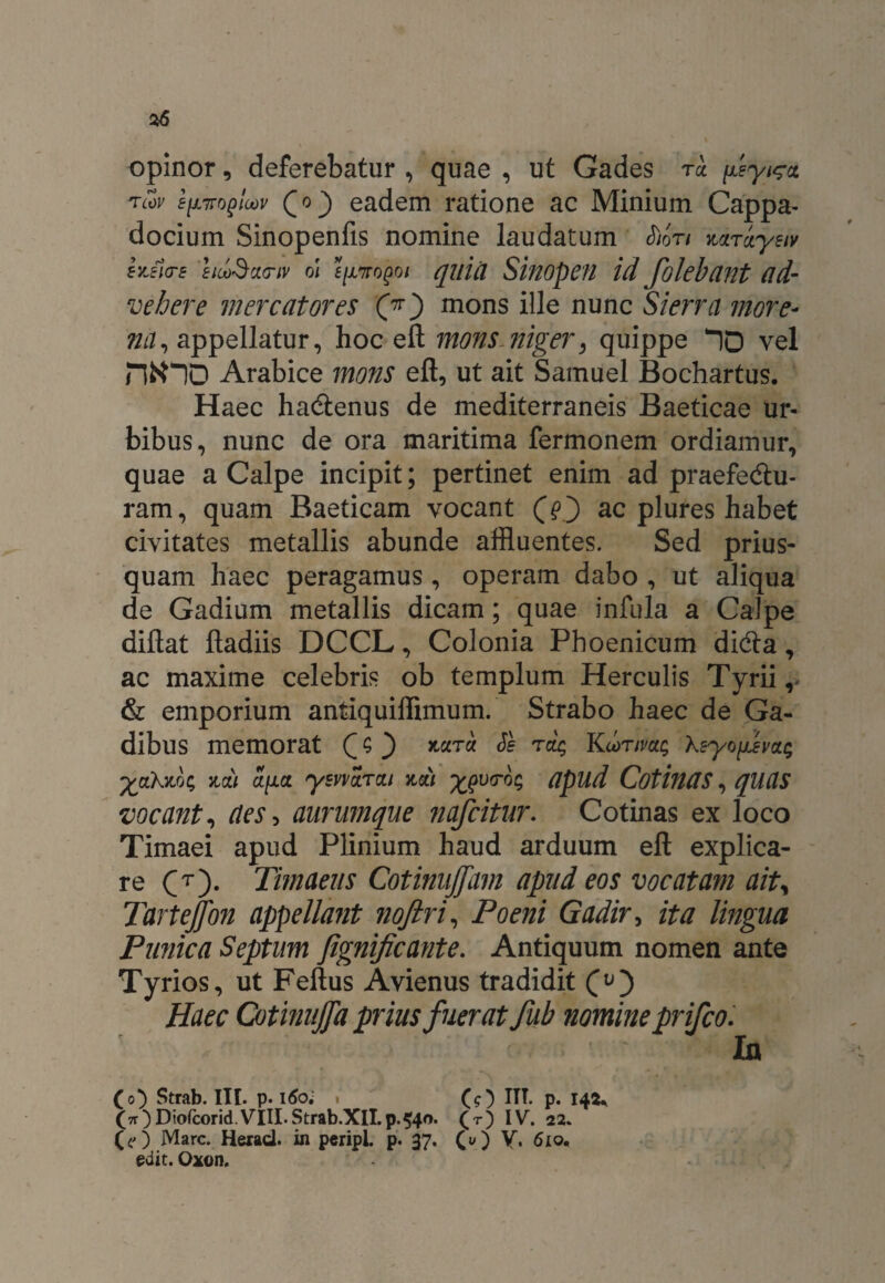 opinor, deferebatur , quae , ut Gades to fsyi^ct tcov f|X7Toploov Qo} eadem ratione ac Minium Cappa¬ docium Sinopenfis nomine laudatum S)ori Horoysiv hJia-E hcoSxcnv oi f/x7ro£o/ quia Sinopen id folebant ad¬ vehere mercatores (7r) mons ille nunc Si erra more- ?iii, appellatur, hoc eft mons niger, quippe ^10 vel tyno Arabice mons eft, ut ait Samuel Bochartus. Haec ha&enus de mediterraneis Baeticae ur¬ bibus, nunc de ora maritima fermonem ordiamur, quae a Calpe incipit; pertinet enim ad praefedtu- ram, quam Baeticam vocant (f} ac plures habet civitates metallis abunde affluentes. Sed prius¬ quam haec peragamus, operam dabo , ut aliqua de Gadium metallis dicam; quae infula a Calpe diftat ftadiis DCCL, Colonia Phoenicum dicfta, ac maxime celebris ob templum Herculis Tyrii, & emporium antiquiffimum. Strabo haec de Ga¬ dibus memorat Q ^ rck Ku>rmg Ksyo(jJmg yjihxlg holi 01(10. ysvvoroi holi x?v<rog apud CotinUS, qUCIS vocant, aes, aurumque nafcitur. Cotinas ex loco Timaei apud Plinium haud arduum eft explica¬ re CT)- Timaeus Cotinujfam apud eos vocatam ait, Tartejfon appellant noftri, Poeni Gadir, ita lingua Punica Septum Jignificante. Antiquum nomen ante Tyrios, ut Feftus Avienus tradidit Haec Cotinnjfa prius fuerat fub nomine prifco. In (o) Strab. III. p. 160. . (O ITT. p. 14^ 00 Diofcorid.VIII.Strab.XlI.p.540. (t) IV. 22. (?) Mare. Herad. in peripL p. 37. (u) V. 610. edit. Oxon.