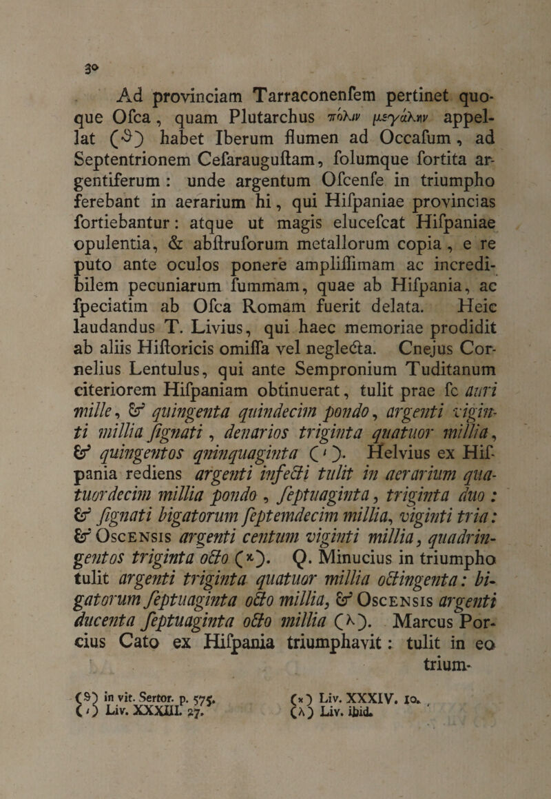 3<> Ad provinciam Tarraconenfem pertinet quo¬ que Ofca, quam Plutarchus voXiv fisyaXtw appel¬ lat habet Iberum flumen ad Occafum, ad Septentrionem Cefarauguftam, folumque fortita ar- gentiferum : unde argentum Ofcenfe in triumpho ferebant in aerarium hi, qui Hifpaniae provincias fortiebantur: atque ut magis elucefcat Hifpaniae opulentia, & abflruforum metallorum copia , e re puto ante oculos ponere ampliflimam ac incredi¬ bilem pecuniarum fummam, quae ab Hifpania, ac fpeciatim ab Ofca Romam fuerit delata. Heic laudandus T. Livius, qui haec memoriae prodidit ab aliis Hifioricis omiffa vel negle&a. Cnejus Cor¬ nelius Lentulus, qui ante Sempronium Tuditanum citeriorem Hifpaniam obtinuerat, tulit prae fc auri mille, quingenta quindecim pondo, argenti vigin- ti millia Jignati, denarios triginta qnatuor millia, & quingentos quinquaginta C1 Helvius ex Hif¬ pania rediens argenti infebii tulit in aerarium qua- tuordecim millia pondo , feptuaginta, triginta duo : & fignati bigatorum feptemdecim millia, viginti tria: £f Oscensis argenti centum viginti millia, quadrin¬ gentos triginta obio Q* Minucius in triumpho tulit argenti triginta quatuor millia obtingent a: bi¬ gatorum feptuagmta oho millia, Oscensis argenti ducenta feptuaginta otio millia O). Marcus Por¬ cius Cato ex Hifpania triumphavit: tulit in eo trium- in vit. Sertor. p. (0 Liv.XXXIIL 27. (* ) Liv. XXXIV. io» , CA) Liv. ijjid.