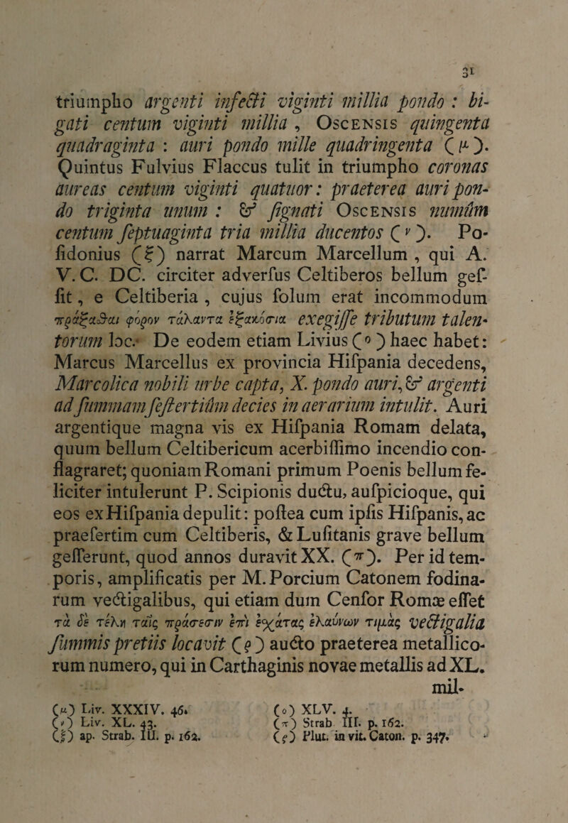 triumpho argenti infecti viginti millia pondo : bi¬ gati centum viginti millia , Oscensis quingenta quadraginta : auri pondo mille quadringenta OO- Quintus Fulvius Flaccus tulit in triumpho coronas aureas centum viginti quatuor: praeterea auri pon¬ do triginta linum : fignati Oscensis mimum centum feptuaginta tria millia ducentos Q vPo- lidonius narrat Marcum Marcellum , qui A. V. C. DC. circiter adverfus Celtiberos bellum gef- fit, e Celtiberia , cujus folum erat incommodum Trgxjju&cii (pogov 'TCLkwTa. exegife tributum talem torum bc. De eodem etiam Livius Q * ) haec habet: Marcus Marcellus ex provincia Hifpania decedens, Marcolica nobili urbe capta, X. pondo auri, argenti adfiimmam fejiertium decies in aerarium intulit. Auri argentique magna vis ex Hifpania Romam delata, quum bellum Celtibericum acerbiffimo incendio con¬ flagraret; quoniam Romani primum Poenis bellum fe¬ liciter intulerunt P. Scipionis du&u, aufpicioque, qui eos ex Hifpania depulit: poftea cum ipfis Hifpanis,ac praefertim cum Celtiberis, &Lufitanis grave bellum gelferunt, quod annos duravit XX. CO* Per id tem¬ poris , amplificatis per M. Porcium Catonem fodina¬ rum vecftigalibus, qui etiam dum Cenfor Romae eflet tu. Se te\y\ Tcitq irgcurecnv hfi e^ctruq ehuvmv nfictq VePtigalid fummispretiis locavit CO au<So praeterea metallico¬ rum numero, qui in Carthaginis novae metallis ad XL. mil- 00 l'iv- XXXIV. 46» CO Liv. XL. 43. C|) ap. Strab. III. p. 162. (0) XLV. 4. (.^O Strab IIT. p. 162. ($0 Elut. in vit. Caton. p. 347,