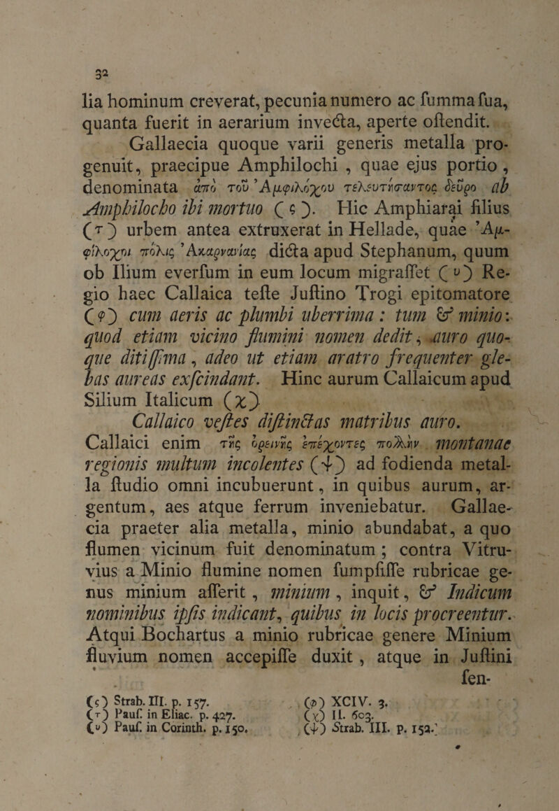 lia hominum creverat, pecunia numero ac fummafua, quanta fuerit in aerarium inve&a, aperte oftendit. Gallaecia quoque varii generis metalla pro* genuit, praecipue Amphilochi , quae ejus portio, denominata ano rov ’Ay.qnXo^ou TEXEVTYioravroc. feupo ab Amphilocho ibi mortuo C O* Hic Amphiarai filius (t} urbem antea extruxerat in Hellade, quae ’A//,- aiko-xoi ttoXi; ’didi a apud Stephanum, quum ob Ilium everfum in eum locum migraflet Qv') Re¬ gio haec Callaica tefte Juftino Trogi epitomatore (O cum cieris ac plumbi uberrima: tum & minio: quod etiam vicino flumini nomen dedita auro quo- que diti/flma, adeo ut etiam aratro frequenter gle¬ bas aureas exfcindant. Hinc aurum Callaicum apud Silium Italicum (fcj) Callaico veftes diftinclas matribus auro. Callaici enim hgetvic, EnexovTsc, noArw montanae regionis multum incolentes (4j) ad fodienda metal¬ la ftudio omni incubuerunt, in quibus aurum, ar¬ gentum, aes atque ferrum inveniebatur. Gallae¬ cia praeter alia metalla, minio abundabat, a quo flumen vicinum fuit denominatum ; contra Vitru¬ vius a Minio flumine nomen fumpfifle rubricae ge¬ nus minium aflerit, minium , inquit, Indicum nominibus ipfls indicant, quibus in locis procreentur. Atqui Bochartus a minio rubricae genere Minium fluvium nomen accepiffe duxit , atque in Juflini fen- CO Strab. III. p. 157. CT) PauC in Eliae, p. 427. (O Pauf. in Corinth. p. 150. O) XCIV. 5. ( 0 U- 603. (40 «Strab. III. p. 152/