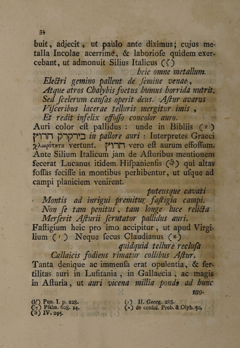 3+ buit, adjecit, ut paulo ante diximus; cujus me¬ talla Incolae acerrime, & laboriofe quidem exer¬ cebant, ut admonuit Silius Italicus (O bcic omne metallum. Eleffri gemino pallent de femine venae, Atque atros Chalybis foetus humus horrida nutrit; Sed fcelerum caufas operit deus. Aftur avarus Vifceribus lacerae telluris mergitur imis , Et redit infelix ejfojfo concolor auro. Auri color eft pallidus : unde in Bibliis (« ) pnn pIpTD in pallore auri : Interpretes Graeci XXooQQTUTct vertunt. ren vero eft aurum effoffum. Ante Silium Italicum jam de Afturibus mentionem fecerat Lucanus itidem Hifpanienfis qui altas foffas feciffe in montibus perhibentur, ut ufque ad campi planiciem venirent. puteusque cavati * Montis ad inrigui premitur faftigia campi. > Non fe tam penitus, tam longe luce reliffa Merferit Afturii fcrutator pallidus auri. Faftigium heic pro imo accipitur, ut apud Virgi- lium (' ) Neque fecus Claudianus (*) quidquid tellure reclufa Callaicis fodiens rimatur collibus Aftur. Tanta denique ac immenfa erat opulentia, & fer¬ tilitas auri in Lufitania , in Gallaecia , ac magis in Afturia, ut auri vicena millia pondo ad hunc vio• (0 Georg. 2R8- (*) de contui. Prob. & Olyb. 50* (IO Pun. I. p. 228. Qyj') Pfalin. 608. 14.