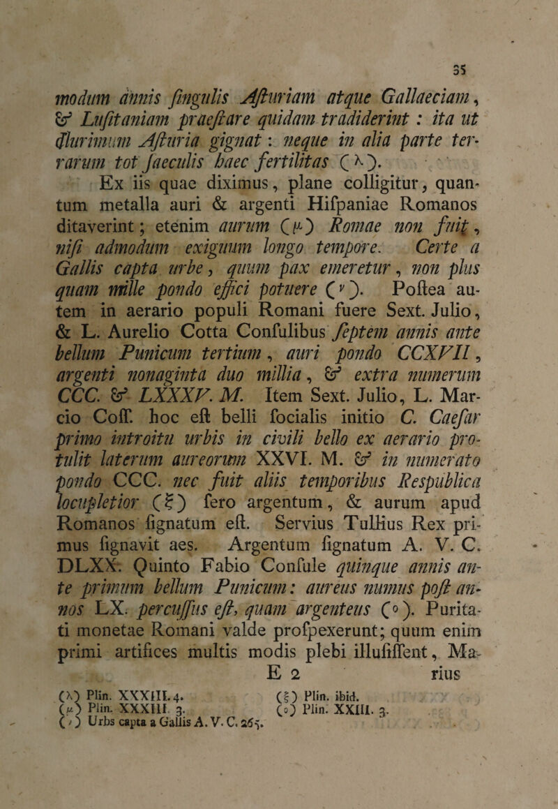 35 modum annis fingulis Afiuriam atque Gallaeciam, Lufitaniam praeftare quidam tradiderint: ita ut (plurimum Afturia gignat: neque in alia parte ter¬ rarum tot Jaeculis haec fertilitas Q ^ ). Ex iis quae diximus, plane colligitur, quan¬ tum metalla auri & argenti Hifpaniae Romanos ditaverint; etenim aurum QuO Romae non fui(, ni fi admodum exiguum longo tempore. Certe a Gallis capta urbe, quum pax emeretur, non plus quam mille pondo effici potuere (/). Poftea au¬ tem in aerario populi Romani fuere Sext. Julio, & L. Aurelio Cotta Confulibus feptem annis ante bellum Punicum tertium, auri pondo CCXFIl, argenti nonaginta duo millia, & extra numerum CCC. &>- LXXXV. M. Item Sext. Julio, L. Mar¬ cio Coff. hoc eft belli focialis initio C. Caefar primo introitu urbis in civili bello ex aerario pro¬ tulit laterum aureorum XXVI. M. in numerato pondo CCC. nec fuit aliis temporibus Respublica locupletior (?) fero argentum, & aurum apud Romanos lignatum eft. Servius Tulrius Rex pri¬ mus fignavit aes. Argentum lignatum A. V. C, DLXX. Quinto Fabio Confule quinque annis an¬ te primum bellum Punicum: aureus numus poft an¬ nos LX. percuffus eft, quam argenteus C0)- Puta¬ ti monetae Romani valde profpexerunt; quum enim primi artifices multis modis plebi illuliffent, Ma- O) Plin. XXXUI 3. ()) Urbs capta a Gallis A. V. C. 265. E 2 (0 Plin. XX1I1. 3. rius