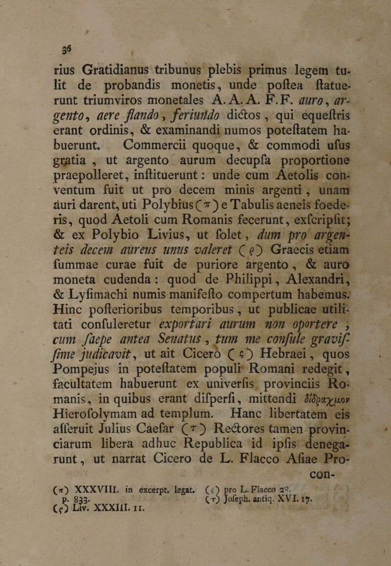 3<5 rius Gratidianus tribunus plebis primus legem tu¬ lit de probandis monetis, unde poftea ftatue- runt triumviros monetales A. A. A. F. F. auro, ar¬ gento , aere flando, feriuiido didtos, qui equeftris erant ordinis, & examinandi numos poteftatem ha¬ buerunt. Commercii quoque, & commodi ufus gratia , ut argento aurum decupfa proportione praepolleret, inftituerunt: unde cum Aetolis con¬ ventum fuit ut pro decem minis argenti, unam auri darent, uti Polybius (V) e Tabulis aeneis foede¬ ris, quod Aetoli cum Romanis fecerunt, exfcriplit; & ex Polybio Livius, ut folet, dum pro argen¬ teis decem aureus unus valeret Graecis etiam fummae curae fuit de puriore argento , & auro moneta cudenda: quod de Philippi, Alexandri, & Lyfimachi numis manifeflo compertum habemus. Hinc pofterioribus temporibus, ut publicae utili¬ tati confuleretur exportari aurum non oportere , cum faepe antea Senatus, tum me confitle gravifl fime judicavit, ut ait Cicero ( O Hebraei, quos Pompejus in poteftatem populi Romani redegit, facultatem habuerunt ex univerfis provinciis Ro¬ manis , in quibus erant difperfi, mittendi Sl^ct^ov Hierofolymam ad templum. Hanc libertatem eis alieruit Julius Caefar Q r ) Re&ores tamen provin¬ ciarum libera adhuc Republica id ipfis denega¬ runt , ut narrat Cicero de L. Flacco Afiae Pro- con- (*) XXXVIII. in excerpt. legat. D (?) pro L.Flacco 2°. ( t) Jofeph. antiq. XVI. 17. /