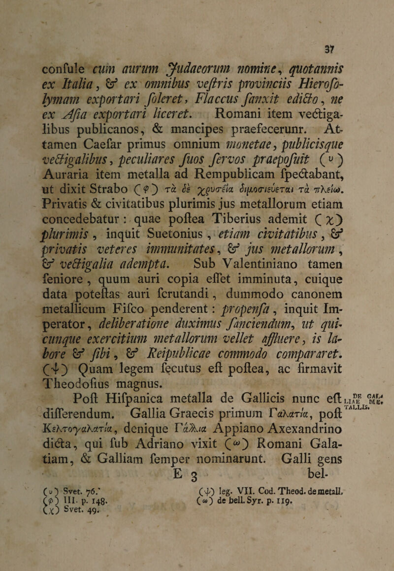 confule cum aurum Judaeorum nomine, quotannis ex Italia, ex omnibus veftris provinciis Hierofo- lymam exportari foleret, Flaccus fanxit editio, ne ex Afia exportari liceret. Romani item vedtiga- libus publicanos, & mancipes praefecerunr. At¬ tamen Caefar primus omnium monetae, publicisque vetligalibus, peculiares fuos fervos praepofuit (u ) Auraria item metalla ad Rempublicam fpe&abant, ut dixit Strabo C ^ ™ Si^oo-isvetcu tcl nXeioo. Privatis & civitatibus plurimis jus metallorum etiam concedebatur : quae poflea Tiberius ademit Qx') plurimis , inquit Suetonius, etiam civitatibus, privatis veteres immunitates, £f jus metallorum , & vetiigalia adempta. Sub Valentiniano tamen feniore , quum auri copia effet imminuta, cuique data poteftas auri fcrutandi, dummodo canonem metallicum Fifco penderent: propenfa, inquit Im¬ perator, deliberatione duximus fanciendum, ut quu cunque exercitium metallorum vellet affluere, is la¬ bore fibi, Keipublicae commodo compararet. (4) Quam legem fecutus efl poflea, ac firmavit Theodofius magnus. Poft Hifpanica metalla de Gallicis nunc edu?® differendum. Gallia Graecis primum Takaria, poftiALL KskToy^Kdrla^ denique rdA/ce Appiano Axexandrino didta, qui fub Adriano vixit Romani Gala¬ tiam, & Galliam femper nominarunt. Galli gens E 3 bel- C40 leg- VII. Cod. Theod.de metali. O) de belLSyr. p. 119. GAL< Me, (u) Svet. 76/ (?) III. p. 148. (x) Svet. 49.