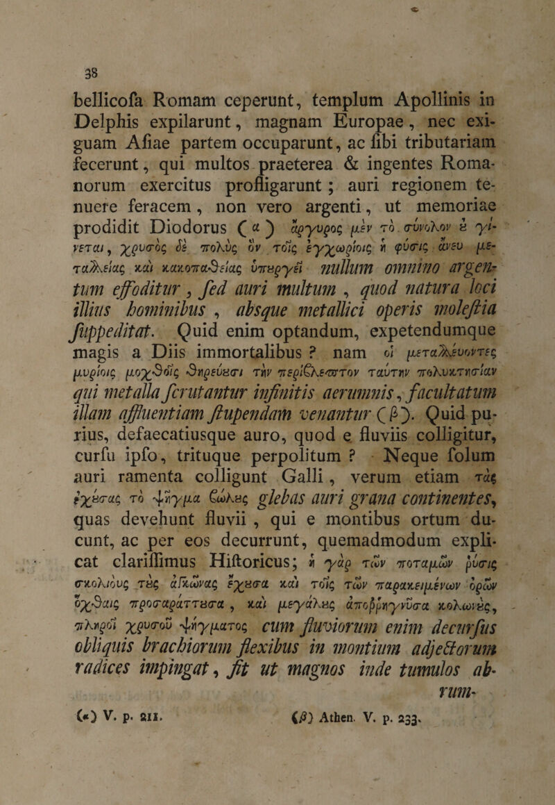 bellicofa Romam ceperunt, templum Apollinis in Delphis expilarunt, magnam Europae, nec exi¬ guam Aliae partem occuparunt, ac fibi tributariam fecerunt, qui multos praeterea & ingentes Roma¬ norum exercitus profligarunt ; auri regionem te¬ nuere feracem, non vero argenti, ut memoriae prodidit Diodorus (a) ugyvgog fxh rb.rwoKov « yi- vetui , ygvo-bg Ss 7roKvg ov tolg ey^cogiotg i <pucng avev [ie- tuAsiug nui kukottclSeick; viragyei nullum OmniflO dTge?l~ tum effoditur3 fed auri multum , quod natura loci illius hominibus , absque metallici operis molefiia fuppeditat. Quid enim optandum, expetendumque magis a Diis immortalibus P nam o/ ijlstuAwwtes [lugloig [Aoy^Soig £1?qevugi tav TsgiQKE^mrov tclvtuv ttoXosctikt/cw qui metalla fcrutantur infinitis aerumnis, facultatum illam affluentiam ftupendam venantur Qfij. Quid pu¬ rius, defaecatiusque auro, quod e fluviis colligitur, curfu ipfo, trituque perpolitum ? Neque folum auri ramenta colligunt Galli, verum etiam Ta$ iyfirat, to SooKhc, glebas auri grana continentes, quas devehunt fluvii , qui e montibus ortum du¬ cunt, ac per eos decurrunt, quemadmodum expli¬ cat clariflimus Hiftoricus; i yu$ tcZv ttqtuuoov j>v<n$ dLokiQvg ufituvott; E%8(rct >tu) tq1$ toov rnuqu%Ei\LEvodv bfiov bySaig tv^tu^uttutu , m) iieyuXug U7rcj$pi\yvv<ra noKu>v^y vXvffi ygvo-w ^y^uTog cum fluviorum enim decurfus obliquis brachiorum flexibus in montium adjectorum radices impingat, fit ut magnos inde tumulos ab~ rum- GO V. p. sii. (fi) Athen. V. p. 233.