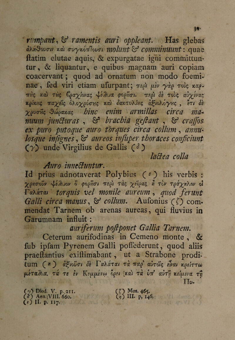 rumpant, & ramentis auri oppleant. Has glebas aKt\3ov(nv %di (Tuy^nfiovci molunt comminuunt: quae ftatim elutae aquis, & expurgatae igni committun¬ tur, & liquantur, e quibus magnam auri copiam coacervant; quod ad ornatum non modo foemi- nae, fed viri etiam ufurpant; iregi fev yaQ rov; tth; zcii TEq Cgayjovaq -^eA/u (pogxn. <Je tou$ zqIkhS itarxjzic, oKo^v<nic; zdi ScatTvKiag a^iohoyxc; , en Se xev<r^ Scogazat; hinc enim armillas circa ma¬ nuum junSuras , fe2 brachia geftant , £f crajfos ex puro putoque auro torques circa collum, annii- losque inftgnes, Sr* aureos injuper thoraces conficiunt (7) unde Virgilius de Gallis lattea colla Auro innettuntur. ~ Id prius ad notaverat Polybius (?) his verbis : feAiov 0 cpogun nregi tclc, y/iqu^ 11 roy ol T«XaTa/ torquis vel monile aureum , quod ferunt Galli circa manus, collum. Aufonius (0 coni, mendat Tarnem ob arenas aureas, qui fluvius in Garumnam influit: auriferum poftponet Gallia Tarnem. Ceterum aurifodinas in Cemeno monte , & fub ipfam Pyrenem Galli poffederunt, quod aliis praeftantius exiftimabant, ut a Strabone prodi¬ tum C *t ) afyovn Se VuKarui ri 7mq clutqic, eivui zfirrco feret Au. ru re ev K s[ifevq> cgei [>ta/ ra it aurji zefev u rr\ ITu- '