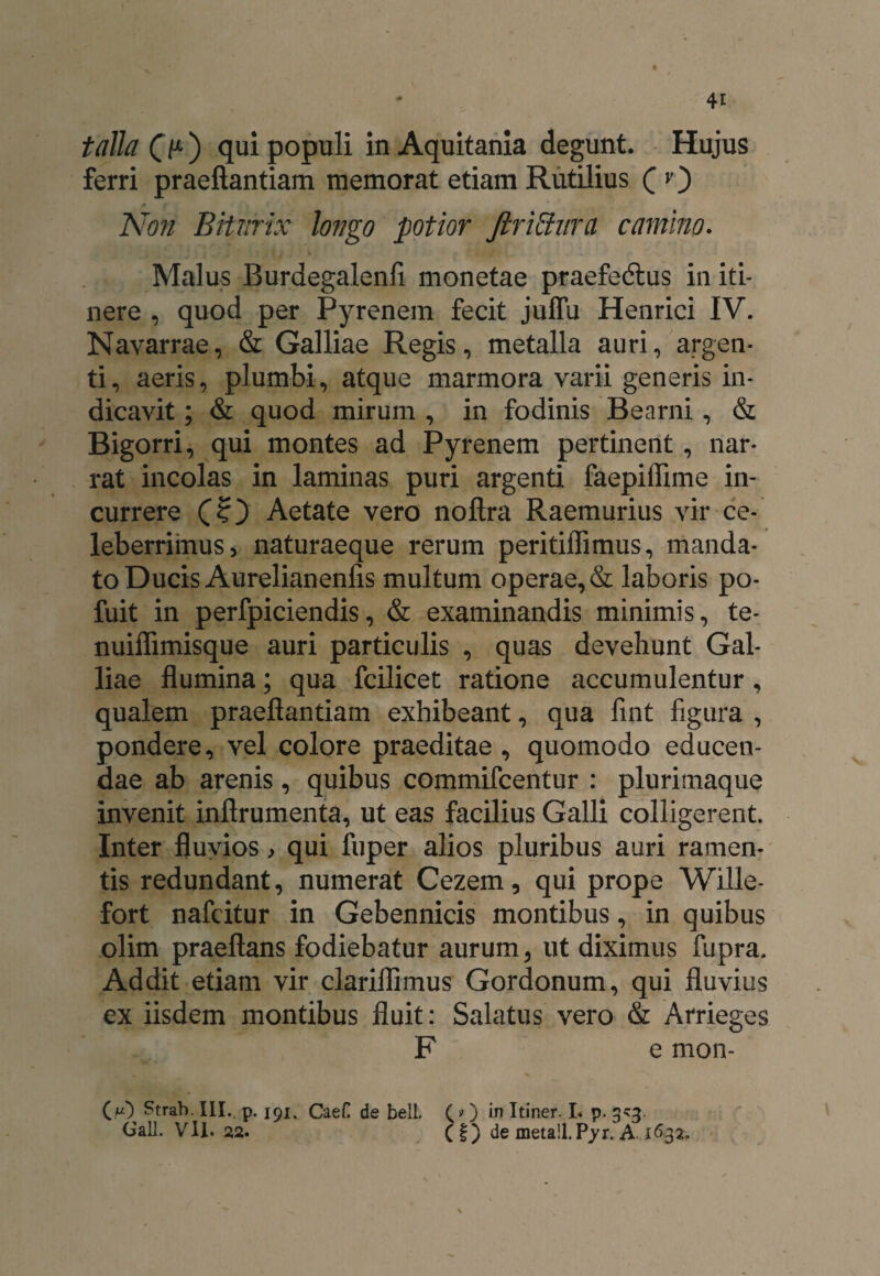 talla (>) qui populi in Aquitania degunt. Hujus ferri praeftantiam memorat etiam Rutilius ( O Non Biturix longo potior Jlrittnra camino. Malus Burdegalenli monetae praefedtus in iti¬ nere , quod per Pyrenein fecit juffu Henrici IV. Navarrae, & Galliae Regis, metalla auri, argen¬ ti, aeris, plumbi, atque marmora varii generis in¬ dicavit ; & quod mirum , in fodinis Bearni, & Bigorri, qui montes ad Pyrenem pertinent, nar¬ rat incolas in laminas puri argenti faepifiime in¬ currere (?) Aetate vero noftra Raemurius vir ce¬ leberrimus, naturaeque rerum peritiflimus, manda¬ to Ducis Aurelianenfis multum operae, & laboris po- fuit in perfpiciendis, & examinandis minimis, te- nuiffimisque auri particulis , quas devehunt Gal¬ liae flumina; qua fcilicet ratione accumulentur, qualem praeflantiam exhibeant, qua fint figura , pondere, vel colore praeditae, quomodo educen¬ dae ab arenis, quibus commifcentur : plurimaque invenit inflrumenta, ut eas facilius Galli colligerent. Inter fluvios, qui fuper alios pluribus auri ramen¬ tis redundant, numerat Cezem, qui prope Wille- fort nafcitur in Gebennicis montibus, in quibus olim praeftans fodiebatur aurum, ut diximus fupra. Addit etiam vir clariflimus Gordonum, qui fluvius ex iisdem montibus fluit: Salatus vero & Arrieges F e mon- M Strab. III.. p. 191. CaeC de bell. (» ) in Itiner. I* p. 3^3. Gall. VII. 22. (f) de metail. Pyr. A 1&32.