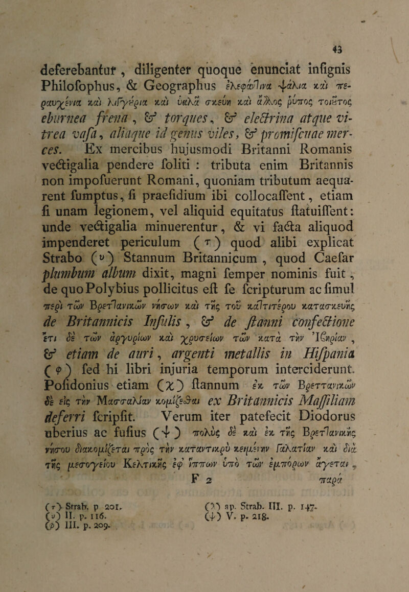 deferebantur , diligenter quoque enunciat infignis Philofophus, & Geographiis ekstpiyhva ^ak/ct zdi ire- eburnea frena , & torques, &r ele&rina atque vi¬ trea vafii, aliaque id genus viles, & promifcnae mer¬ ces. Ex mercibus hujusmodi Britanni Romanis ve&igalia pendere foliti : tributa enim Britannis non impofuerunt Romani, quoniam tributum aequa¬ rent fumptus, ii praefidium ibi collocaffent, etiam li unam legionem, vel aliquid equitatus ftatuiffent: unde vecSigalia minuerentur, & vi fa<Sa aliquod impenderet periculum ( r) quod alibi explicat Strabo (y) Stannum Britannicum , quod Caefar plumbum album dixit, magni femper nominis fuit, de quo Polybius pollicitus eft fe fcripturum aclimul irsgi tcov Bgerlctvizoov virroov zdi to£ actlr/regov zctrao-zev% de Britannicis Infulis , de ftanni confectione fTi Se rcov ugyvgicov zdi ‘fcgvtrstw twv kcltcc tt\v ’IGngiay , etiam de auri, argenti metallis in Hifpania ( (p ) fed hi libri injuria temporum interciderunt. Pofidonius etiam C^O ftannum 2% r cov BgerramSov Se eiQ T*? Mxrrakiciv ex Britannicis Majfiliam deferri fcripfit. Verum iter patefecit Diodorus uberius ac fufius (4 ) irokvc; Se zdi ez BpericiviKYit; ri\(rov Sicczo^lierai irgo$ rr\v zccfocvrizgv zet[/eniv fctkccrictv zdi Sdt T1I5 [leroyekv KfXr/Jufe e<p 'lirirow viro twJ' firogcov oryercit 7 F 2 ( r> Strab. p 2or. (u) II. p. 116. Cp) III. p. 209. OO ap. Strab. III. p. 147* C40 V* P* ilS* ✓