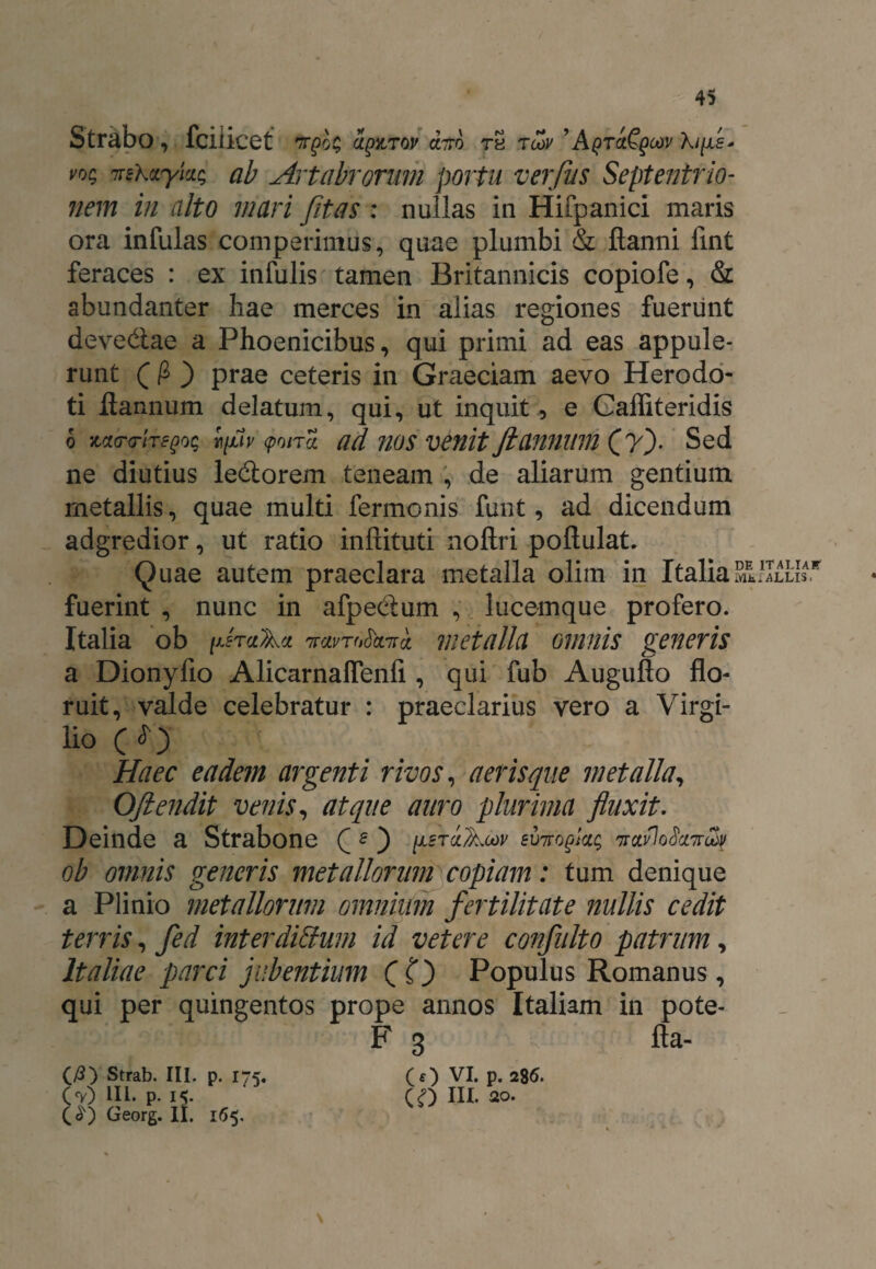 Strabo, fciiicet 7T£0$ ap&TOV OLITO tS tcov ’ Aqtcl^qoov Xifls* vog 7nXzykg ab Artabrorum portu verflus Septentrio¬ nem in rdto mari fit as : nullas in Hifpanici maris ora infulas comperimus, quae plumbi & flanni fint feraces : ex infulis tamen Britannicis copiofe, & abundanter hae merces in alias regiones fuerunt deve&ae a Phoenicibus, qui primi ad eas appule¬ runt ( 0 ) prae ceteris in Graeciam aevo Herodo¬ ti flannum delatum, qui, ut inquit, e Gafliteridis 6 m<r<riTe()og ifv (poira. ad nos venit flannum (?). Sed ne diutius le&orem teneam , de aliarum gentium metallis, quae multi fermonis funt, ad dicendum adgredior, ut ratio inftituti nollri poftulat. Quae autem praeclara metalla olim in Italia Mfc.ALLIS. fuerint , nunc in afpe&um , lucemque profero. Italia ob fraAn TravroCccTra metalla omnis generis a Dionyfio Alicarnafienfi , qui fub Auguflo flo¬ ruit, valde celebratur : praeclarius vero a Virgi- lio ( ^) Haec eadem argenti rivos, aeris que metalla, Oftendit venis, atque auro plurima fluxit. Deinde a Strabone C £) yfraAwr euiro^lag 'ttolvIoScitt^ ob omnis generis metallorum copiam: tum denique a Plinio metallorum omnium fertilitate nullis cedit terris, fed inter ditium id veter e confluito patrum, Italiae parci jubentium (C) Populus Romanus, qui per quingentos prope annos Italiam in pote- F 3 fta- (/3) Strab. III. p. 175. Cv) Hi. p. 15. O) Georg. II. 165. (O VI. p. 286. io ni- 20.