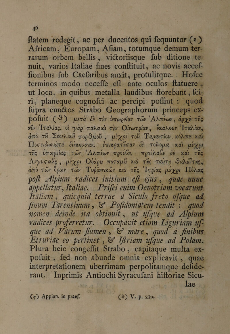 flatem redegit, ac per ducentos qui fequuntur («) Africam, Europam, Afiam, totumque demum ter¬ rarum orbem bellis, vidtoriisque fub ditione te¬ nuit, varios Italiae fines conftituit, ac novis accef- fionibus fub Caefaribus auxit, protulitque. Hofce terminos modo necelfe eft ante oculos flatuere , ut loca, in quibus metalla laudibus florebant, fci- ri, planeque cognofci ac percipi pollint : quod fupra cundtos Strabo Geographorum princeps ex- pofuit ^ tjV tlov ’AXireuiv, a$x* vvv ’IrciKiccg, ol yap ttclKciioi ttv Olvcorpictv, btctXwv ’Itctkica\ cltfo tS 2/neXnix 7ro^Sixov , fxQ1 tov TagxvTiw, jloXttx 1ICLt TloCSlfrcoVlClTH SlMOVCTCtV. £7UZ0ClTt](TCJLV $8 TOimpci KCll fx$* VTTOOgEictQ TOOV ’AKtTECOV 7TgOV&T. 7TQOcKiQe Ss KCLI T Aiyvzni%$ , f-X?1 Ovagx ttot«/x« na/ Taurii 3uXoJt^7 O7T0 TLOV OQCOV TCOV TuppUVUtCOV ZCil T«£ l^XQ1 ldoKa$ poft Alpium radices initium eft ejus , quae nunc appellatur, Italiae. Prifci enim Oenotriam vocarunt Italiam, quicquid terrae a Siculo freto ufque ad finum Tarentinum, & Pofidoniatem tendit : quod nomen deinde ita obtinuit, ut ufque ad Alpium radices proferretur. Occupavit etiam Liguriam uf que ad Varum flumen, er* , quod a finibus Etruriae eo pertinet, Tftriam ufque ad Polam. Plura heic congeifit Strabo, capitaque multa ex- pofuit , fed non abunde omnia explicavit , quae interpretationem uberrimam perpolitamque defide- rant. Inprimis Antiochi Syracufani hiftoriae Sicu- (j?) Appian. in prae£ (a) V. p. 210.