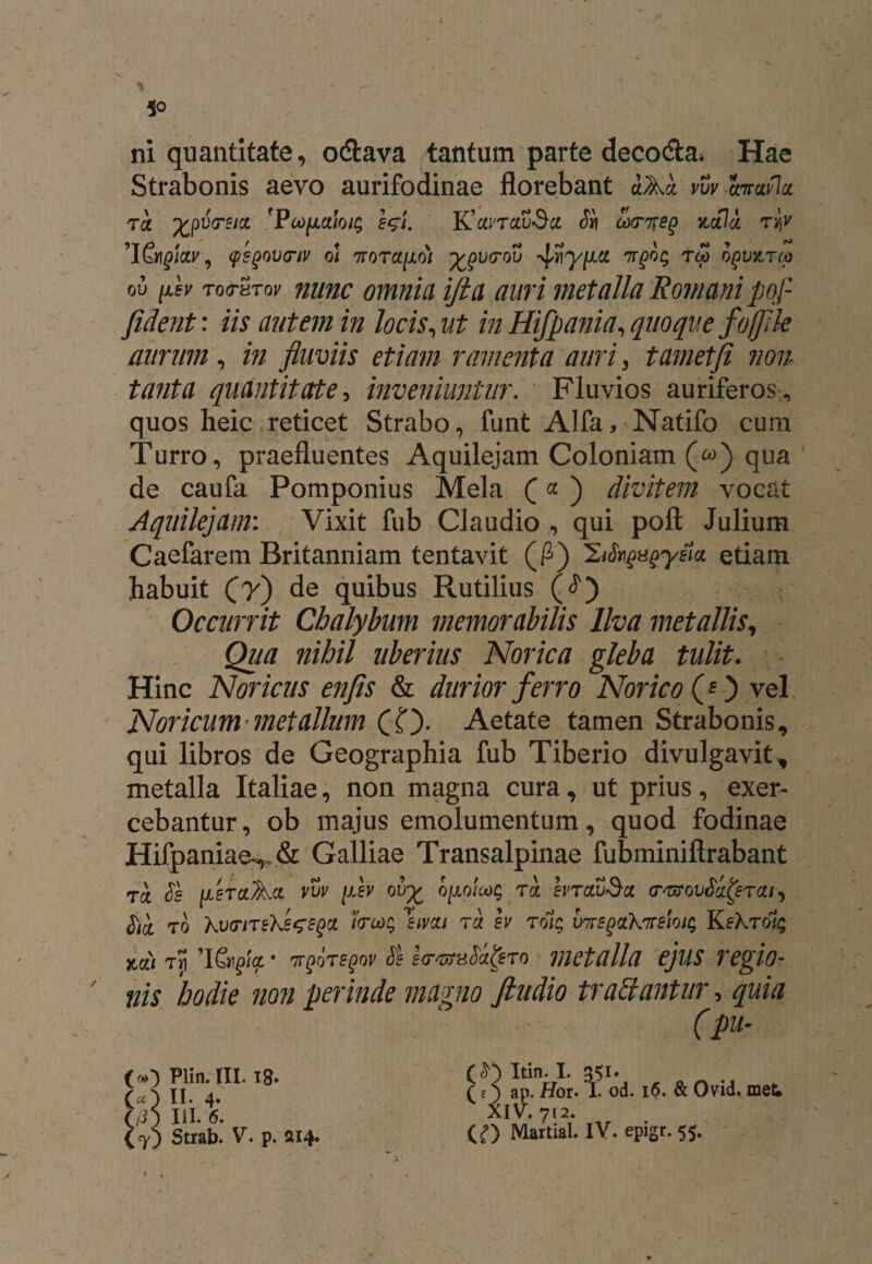 ni quantitate, o&ava tantum parte decoda* Hae Strabonis aevo aurifodinae florebant dAd vvv hrafla T k %pU(T£JCC 'PcOflCtlOjg S$l. K’cU'T£U>Sct $1 0)(T%S^ Kcflot TtfV 'I&i^jgcp, qsgovcriv oi 7totci[i6i ygurov -vf7rgoq rto oqvktco ov [lsv rofTHTov nunc omnia ifta auri metalla Romani pof fident: iis autem in locis, ut in Hifpania, quoque fojfile aurum , in fluviis etiam ramenta auri, t amet fi non tanta quantitate, inveniuntur. Fluvios auriferos , quos heic reticet Strabo, funt Alfa, Natifo cum Turro, praefluentes Aquilejam Coloniam («) qua de caufa Pomponius Mela Q «■ ) divitem vocat Aquilejam: Vixit fub Claudio , qui poft Julium Caefarem Britanniam tentavit (P) IZiSugugyeicL etiam habuit Cyj de quibus Rutilius (J) Occurrit Chalybum memorabilis Ilva metallis, Qua nihil uberius Norica gleba tulit. Hinc Noricus enfis & durior ferro Norico (O vel Noricum metallum (O- Aetate tamen Strabonis, qui libros de Geographia fub Tiberio divulgavit, metalla Italiae, non magna cura, ut prius, exer¬ cebantur , ob majus emolumentum, quod fodinae Hifpaniae^& Galliae Transalpinae fubminiftrabant TCt Ss [lerctAct vvv fiev oi/£ o[jLo!cjoq tcl brauSci (r^ov^erai, tict t0 KvfriTebJsGSgqi i<ru)$ smi rd gy rolg Ims^ixknrmic; x,a/ Tri ’l&£fy • 7r§irs§ov <8 so-vrn$a&to metalla ejus regio- nis ‘hodie non perinde magno findio tradantur, quia (pu- («0 Plin. III. 18. (a') II. 4* (/3) III. 6. Strab. V. p. 2114. Itin. I. 351. >■ y t -w r. I. 0 od. 16. & Ovid. met ? O ap. Hqi XIV. 712- (O Martial. IV. epigr. 55.